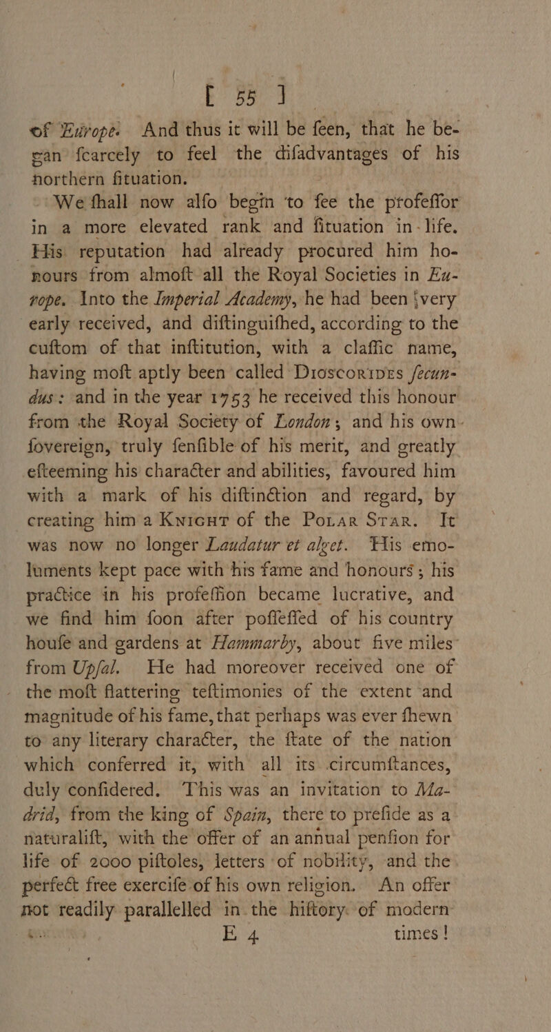 Bi a ae of Europe. And thus it will be feen, that he be- ean fcarcely to feel the difadvantages of his northern fituation. We fhall now alfo begin ‘to fee the profeffor in a more elevated rank and fituation in- life. His reputation had already procured him ho- nours from almoft all the Royal Societies in Ez- rope. Into the Imperial Academy, he had been {very early received, and diftinguifhed, according to the cuftom of that inftitution, with a claffic name, having moft aptly been called Dioscortpves /ecun- dus: and in the year 1753 he received this honour from the Royal Society of London; and his own. fovereign, truly fenfible of his merit, and greatly efteeming his character and abilities, favoured him with a mark of his diftin@ion and regard, by creating hima Kwnicut of the Potar Star. It was now no longer Laudatur et alyet. THis emo- luments kept pace with hts fame and honours; his practice in his profeffion became lucrative, and we find him foon after poffefied of his country houfe and gardens at Hammarby, about five miles” from Upfal. He had moreover received one of the moft flattering teftimonies of the extent and magnitude of his fame, that perhaps was ever fhewn to any literary character, the ftate of the nation which conferred it, with all its .circumftances, duly confidered. This was an invitation to Ma- drid, from the king of Spain, there to prefide as a naturalift, with the offer of an annual penfion for life of 2000 piftoles, letters ‘of nobility, and the perfect free exercife of his own religion. An offer mot readily parallelled in the hiftory. of modern