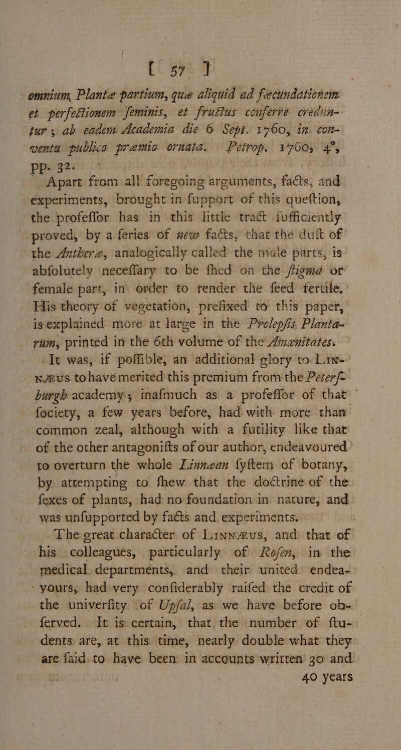 Lt Bze | omnium, Plante partium, que aliquid ad fecundationem: et perfectionem femunis, et frutius conferre credun- tur, ab eadem Academia die 6 Sept. 1760, in con- ventit ga premio ornate. Peercp 1760, 4°, PP- 3 ae from all foregoing arguments, facts, and experiments, brought in fupport of this queftion, the profeffor has in this little tract fofficiently proved, by a feries of wew facts, that the dult of the Antherz, analogically called the male parts, is abfolutely neceffary to be fhed on the jtigma or female part, in order to render the feed fertile, His theory of vegetation, prefixed to this paper, isexplained more at large in the Prolepfis, Planta~ rum, printed in the 6th volume of the Amenitates. -Tt was, if poffible, an additional glory to Le n£us tohave merited this premium from the Peter burgh academy; inafmuch as a profeffor of that — fociety, a few years before, had with more than common zeal, although with a futility like that of the other antagonifts of our author, endeavoured to overturn the whole Linnean fyftem of botany, by attempting to fhew that the doctrine of the fexes of plants, had no foundation in nature, and was unfupported by facts and, experiments. . The great character of Linnaus, and that of his colleagues, particularly of Rofen, in the medical departments, and their united endea- - yours, had very confiderably raifed the credit of the univerfity of Up/al, as we have before ob- ferved. It is certain, that the number of ftu-— dents are, at this time, nearly double what they are faid to have been in accounts written 30 and . 40 years