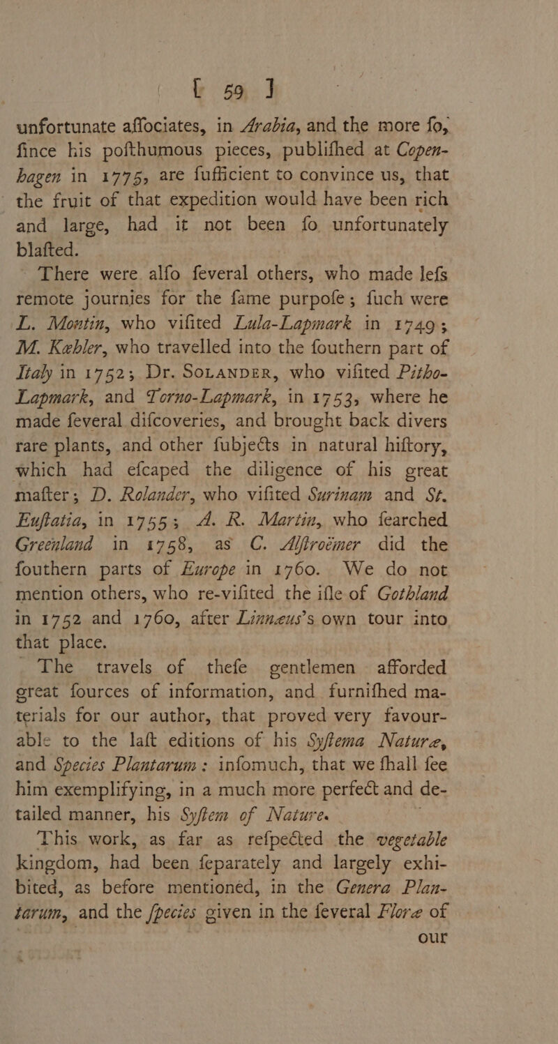 unfortunate affociates, in Arabia, and the more fo, fince his pofthumous pieces, publifhed at Copen- bagen in 1775, are fufficient to convince us, that the fruit of that expedition would have been rich and large, had it not been fo unfortunately blafted. - There were alfo feveral others, who made lefs remote journies for the fame purpofe; fuch were L. Montin, who vilited Lula-Lapmark in 17493 M. Kebler, who travelled into the fouthern part of Italy in 17523; Dr. SoranperR, who vifited Pitho- Lapmark, and Torno-Lapmark, in 1753, where he made feveral difcoveries, and brought back divers rare plants, and other fubje¢ts in natural hiftory, which had efcaped the diligence of his great matter ; D. Rolander, who vifited Surinam and St. Euftatia, in 17553; A. R. Maritim, who fearched Greenland in 1758, as C. Ajfiroémer did the fouthern parts of Europe in 1760. We do not mention others, who re-vifited the ifle of Gothland in 1752 and 1760, after Linvneus’s own tour into that place. _ The travels of thefe gentlemen afforded ereat fources of information, and furnifhed ma- terials for our author, that proved very favour- able to the laft editions of his Sy/tema Nature, and Species Plantarum: infomuch, that we fhall fee him exemplifying, in a much more perfect and de- tailed manner, his Sy/tem of Nature. This. work, as far as refpeéted the vegetable kingdom, Cadibeca feparately and largely exhi- bited, as before mentioned, in the Genera Plan- tarum, and the /pecies given in the feveral Flore of our