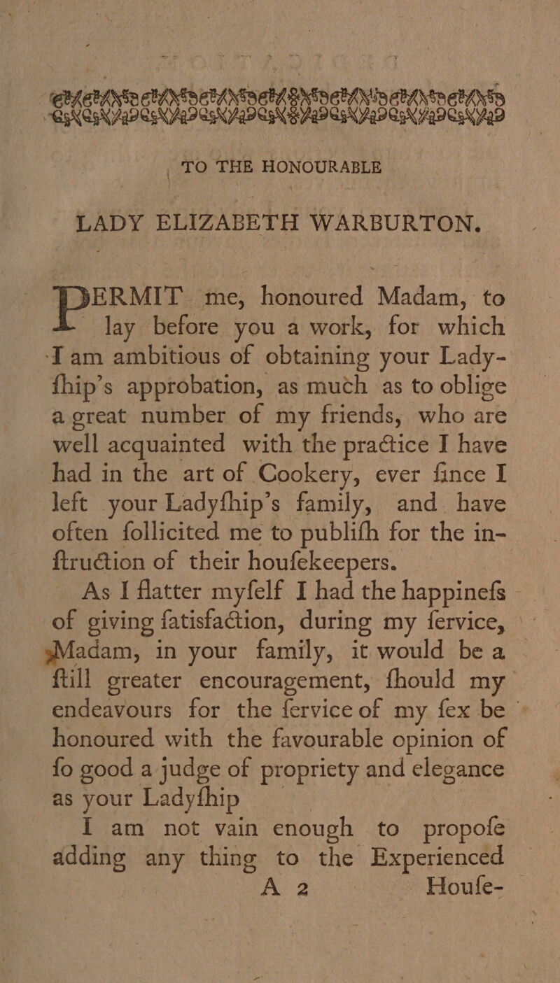 neti toch iateatdpornchiniashiomen ns ‘TO THE HONOURABLE LADY ELIZABETH WARBURTON, ERMIT me, honoured Madam, to lay before you a work, for which Iam ambitious of obtaining your Lady- fhip’s approbation, as much as to oblige a great number of my friends, who are well acquainted with the practice I have had in the art of Cookery, ever fiance I left your Ladyfhip’s family, and have often follicited me to publifh for the in- ftruction of their houfekeepers. | _ As I flatter myfelf I had the happinefs - of giving fatisfaction, during my fervice, » sMadam, in your family, it would bea . {till greater encouragement, fhould my endeavours for the fervice of my fex be © honoured with the favourable opinion of {fo good. a judge of pr opricty and elegance as your Ladythip I am not vain enough to propals adding any thing to the Experienced A 2 Houfe-