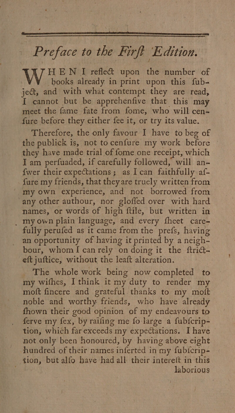 Preface to the Firf Ledition. H EN I refle&amp; upon the number’ of books already in print upon this fub- je&amp;t, and with what contempt they are read, I cannot but be apprehenfive that this may meet the fame fate from fome, who will cen- fure before they either fee it, or try its value. Therefore, the only favour I have to beg of the publick is, not tocenfure my work before they have made trial of fome one receipt, which I am perfuaded, if carefully followed, will an- {wer their expectations; as I can faithfully af- fure my friends, that they are truely written from ' my own experience, and not borrowed from any other authour, nor gloffed over with hard names, or words of high ftile, but written in _ my own plain language, and every fheet care- fully perufed as it came from the prefs, having an opportunity of having it printed by a neigh- bour, whomI canrely on doing it the ftrict- eft juftice, without the leaft alteration. : _ The whole work being now completed to my wifhes, I think it my duty to render my moft fincere and grateful. thanks to my moft noble and worthy friends, who have already fhown their good opinion of my endeayours to ferve my fex, by raifing me fo large a fubfcrip- tion, which far exceeds my expectations. I have © not.only been honoured, by having above eight hundred of their names inferted in my fubicrip- tion, but alfo have had all their intere{t in this laborious