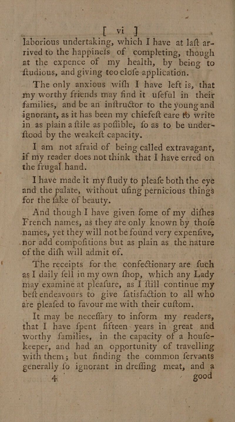 vi ~ Jaborious undertaking, a 8 I Aye at ia ar rived to the happineis. of completing, though at the expence of my health, by being ‘to f{tudious, and giving tooclofe application. ! The only anxious with I have left is, that my worthy friends may find it -ufefal in their families, and be an inftructor to the: young and ignorant, as it has been my chiefeft care to write in as plaina {tile as poflible, fo as to be under- fiood by the weakelt capacity. | I am not afraid of being called extravagant, if my reader does not think that I have erred on the frugal hand. Ihave made it my ftudy to pleafe both the eye and the palate, without ufing pernicious things for the fake of beauty. And though I have given fome of my difhes French names, as they ate only known by thofe names, yet they will not be found very expenfive, nor add compofitions but as plain as the nature of the dith will admit of. The receipts for the confectionary are fuch | as I daily fell in my own fhop, which any Lady may examine at pleafure, as I {till continue my beft endeavours to give fatisfaction to all who are pleafed to favour me with their cuftom. It may be neceflary to inform my _ readers, that I have {pent fifteen. years in great and worthy families, in the capacity of a houfe- keeper, and had an opportunity of travelling with them; but finding the common fervants generally fo ignorant in drefling meat, and a