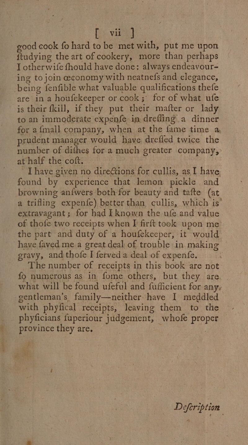 good cook fo hard to be met with, put me upon ftudying the art of cookery, more than perhaps I otherwife fhould have done; always endeavour- ing to join economy with neatnefs and elegance, being fenfible what valuable qualifications thefe are in a houfekeeper or cook; for of what ufe is their fkill, if they put their mafter or lady to an immoderate expenfe in drefling a dinner for afmall company, when at the fame time a prudent manager would have. drefled twice the number of difhes for a much greater company, at half the coft. | ’ [have given no diretions for cullis, as I have, found by experience that lemon pickle and browning anfwers both for beauty and tafte (at a trifling expenfe) better than cullis, which is’ extravagant; for had [known the ufe and value. of thofe two receipts when I firft took upon me the part and duty of a houfekeeper, it would have faved me a great deal of trouble in making gravy, and thofe I ferved a deal of expenfe. The number of receipts in this book are not fo numerous as in fome others, but they are. what will be found ufeful and fufficient for anyy -gentleman’s family—neither have I meddled with phyfical receipts, leaving them to the phyficians fuperiour judgement, whofe proper — province they are,  ye . SRE Defeription