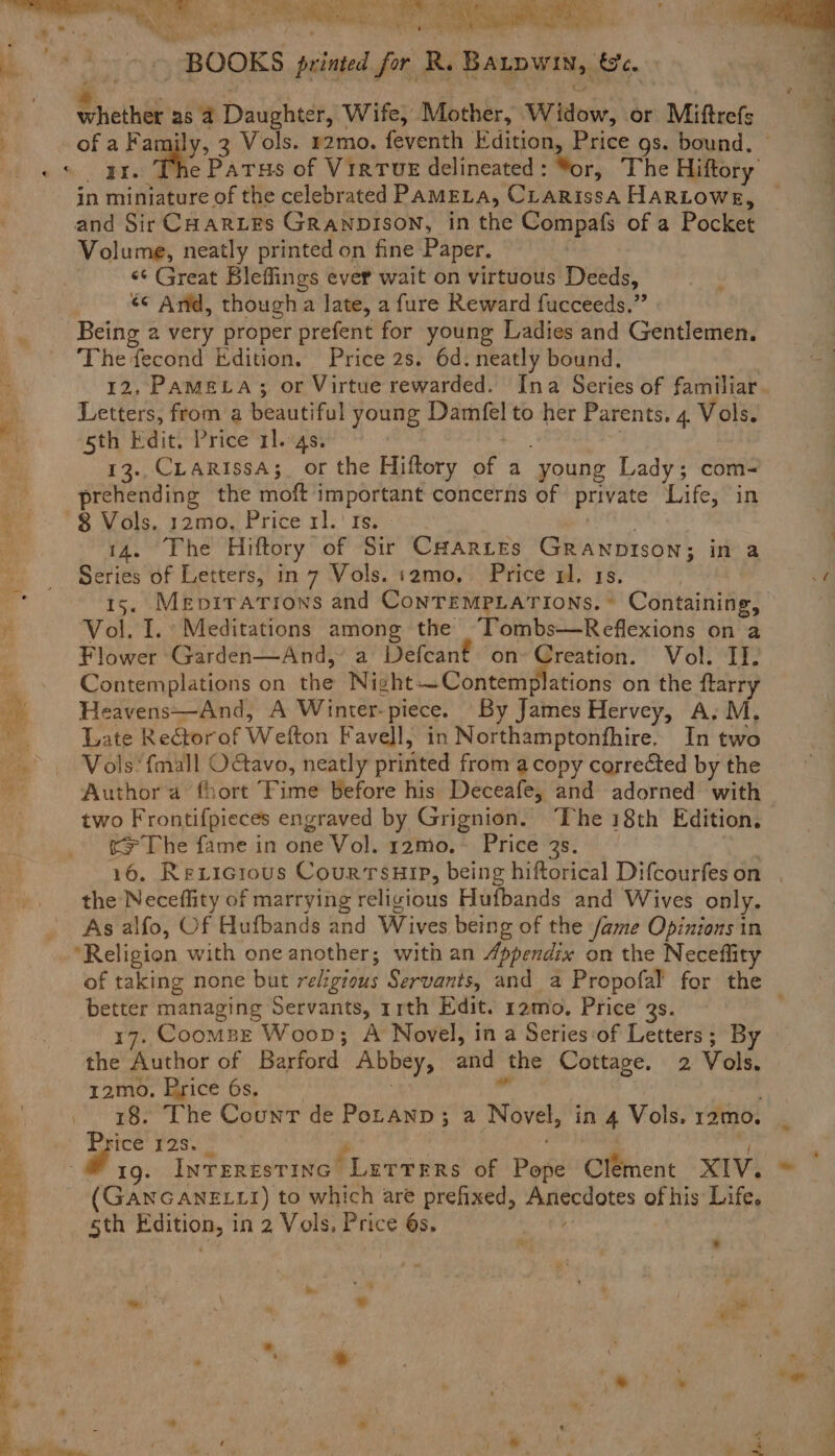 Oe ee Re ‘ a Ne | b ~ BOOKS printed for R. Batpwin, &amp;c. whether as 4 Daughter, Wife, Mother, Widow, or Miftrefs of a Family, 3 Vols. r2mo. feventh Edition, Price gs. bound. in miniature of the celebrated PAMELA, CLarRissa HARLOWE, and Sir CHarLEs Granpison, in the Compafs of a Pocket Volume, neatly printed on fine Paper. «¢ Great Bleffings ever wait on virtuous Deeds, ¢¢ And, though a late, a fure Reward fucceeds.” Being a very proper prefent for young Ladies and Gentlemen. The fecond Edition. Price 2s. 6d. neatly bound. - Letters, from a beautiful young Damfel to her Parents. 4. Vols. f sth Edit. Price 114s. ; 13..CLarissaA;. or the Hiftory of a young Lady; com- __._-prehending the moft important concerns of private Life, in oe - ' $ Vols, y2m0, Price x1. re. . . . Bay: 14. The Hiftory of Sir Caarites GRaANpiIson; in a Series of Letters, in 7 Vols. :2mo, Price x. 1s, 15. Mevirations and ConTEMPLATIONs. © Containing, Vol. I. Meditations among the “Tombs—Reflexions on a Flower Garden—And, a Defcant on A telett Vol. IT. Contemplations on the Night—Contemplations on the ftarry _-Heavens—And, A Winter-piece. By James Hervey, A. M, Wis Late Rectorof Wefton Favell, in Northamptonfhire. In two >, Vols*fmall OGavo, neatly printed from a copy corrected by the Author a fhort Fime before his Deceafe, and adorned with two Frontifpieces engraved by Grignion. The 18th Edition, >The fame in one Vol. 12mo.~ Price 3s. the Neceflity of marrying religious Hufbands and Wives only. As alfo, Of Hufbands and Wives being of the fame Opinions in ‘Religion with one another; with an Appendix on the Neceflity of taking none but religious Servants, and a Propofal for the better managing Servants, rrth Edit. r2mo., Price 3s. 17. Coompe Woop; A Novel, in a Series‘of Letters; By the Author of Barford Abbey, and the Cottage. 2 Vols. tamo; Brice 6s, ~ ; 03 | 18. The Count de Potanp; a Novel, in 4 Vols. r2mo. 4 a 12S. 2 fi < _ -@ 19. Inrerestinc Lutrers of Pepe Clement XIV. e4 - (GANGANELLI) to which are prefixed, Anecdotes of his Life. Hohe sth Edition, in 2 Vols, Price 6s. ot f' a 4 ~ i Dae, ’ wm e ‘ ‘ . . : lit ¢: 3