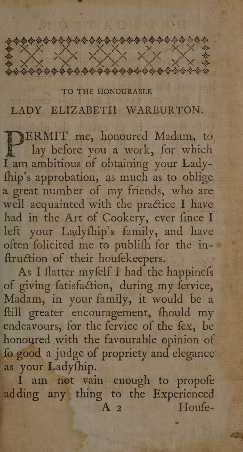 be oa 5, ‘a », *, a he ay om a oy os, oS en aes Pod ee OK OK ra ” ay r me Foon . a %, Pi %, &amp; ‘ef %, a %, eu bd e ’ %, + ed eas tae) es ro ead TO THE riage hn chtaada ee LADY ELIZABETH WARBURTON. f= lay before you a work, for which I am ambitious of obtaining your Lady- fhip’s approbation, as aes Tg oblige a great number of my friends, who are well acquainted with the practice I have had in the.Art of Cookery, ever fince I left your Ladyfhip’s family, and have ftruétion of their houfekeepers. As I flatter myfelf I had the tenth of giving fatisfaction, during my fervice, Madam, in your family, it would be a {till greater encouragement, fhould m endeavours, for the fervice of the lex, be — honoured with the favourable opinion of eat a Jucge. of propriety and elegencows as your Ladyfh ip. I am net vain enough to rope Biting any} we to the Experienced | A 2 Houfe- Thy