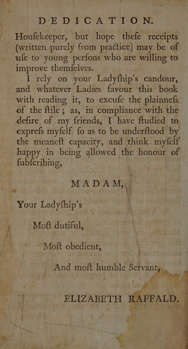 DEDICATION. Houfekeeper, but hope thefe “eae (written purely from practice) may be of ufe to young perfons who are willing to - improve themfelves. I rely on your Ladythip’s candour, and whatever Ladies favour this book with reading it, to excufe the plainnefs of the ftile; as, in compliance with the _ defire of my friends, I have ftudied to ‘exprefs myfelf fo as to be underftood by the meaneft capacity, and think myfelf happy in being allowed the honour of be at fub{cribing, ~ | MADAM. baal Your + Ladythip’ $ a >? @Mott dutiful; ' 4) °+. Mott obedient, - And moft humble Servant,.