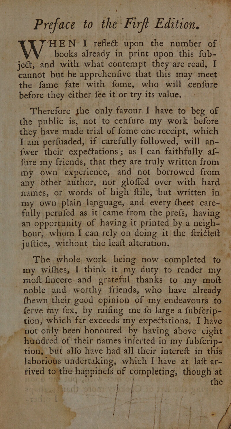 «{ ‘ eR I Preface to the Firft Edition, THEN I reflect upon the number of: books already in print upon this fub- ject, and with what contempt they are read, I cannot but be apprehenfive that this may meet the fame fate with fome, who will cenfure before they either fee it'or try its value. Therefore the only favour I have to beg of the public is, not to cenfure my work before ca have nets trial of fome one receipt, which Iam perfuaded, if carefully followed, will an- {wer their expectations; as I can faithfully af{~ fure my friends, that they are truly written from my own experience, and not borrowed from any other author, nor gloffed over with hard | names, or words of high ftile, but written in ~ my own plain language, and every fheet care- fully: perufed as it came from the prefs, having ~ an opportunity of having it printed by a neigh- — bour, whom I can rely on doing it the ftrictett ' juitice, | without the leaft alteration. : The .whole, work being now completed to  my wifhes, I think it my duty to render my moft fincere and grateful thanks to my moft noble and worthy friends, who have alae fhewn their good opinion of | ‘my endeavours to ferve my fex, by raifing me fo large a fabferip- we tion, which far exceeds my expectations. I have — » not only been honoured by having above eight F hundred of their names inferted in my fubfcrip- tion, but alfo have had all their intereft in this Jaboriows undertaking, which I have at laft ar- rived to the ie ibis of Seca: though at the | anti