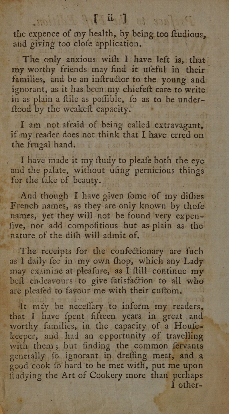‘the expence of my heslth, by Baie too > fudions, and giving too clofe application. | The only anxious with I have left is,. ies my worthy friends may find it ufeful in their families, and be an inftructor to the young and ignorant, as it has been.my chiefeft care to write in as plain a ftle as poflible, fo as to be under- ‘ftood by the weakeft capacity. . I am not afraid of being called extravagant, if my reader does not think that I have si on | the frugal hand. | : , Thave made it my aes to pleate mth the eye _ and the palate, without ufing pernicious things ~ for the fake of beauty.  | _ , And though I have given Sitrie: of my ies vs Machol names, as they z are only known by thafe. : names, yet they will not be found very expen- il five, nor add compofitious but as plain as. the é | mature of the difh will admit of. *, “The receipts for the confectionary are fuch _as I daily fee in my own fhop, which any Lady _ may examine at pleafure, as I ftill continue my _beft endeavours ‘to give fatisfaction to all whe are pleafed to favour me with their cuftom. § Bs el oe at may be neceflary. to inform my readers, that I have {pent fifteen years in great AD ng . worthy families, in the capacity of a Houfe- ' keeper, and had an opportunity of en _ with them ; but finding the common {ety Ni ~ good: cook fo’ hard” to be met lesa put | ie ¢ upon - tludying the Art of Cookery more than perhaps ‘ 1 other- 4 \ ; a make get eo ad . ae ‘ i f ib ‘