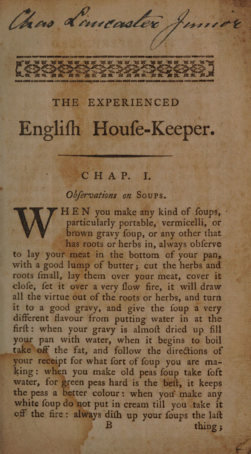 (Sie eee By Mane aw “By! j on A S ea THE EXPERIENCED Englifh Houfe-Keeper. © ie Odfervations on Soups. 7 HEN you make any kind of foups, - particularly portable, vermicelli, or * _ brown gravy foup, or any other that fas cots or herbs in, always obferve ur pan with water, when it begins to boil ake oft the fat, and follow the direGtions of eceipt for what fort of foup you are ma- po hen you make old peas foup take foft _ water, for green peas hard is the beft, it keeps _ the peas a better colour: when you make any _ white foup do ‘not put in cream till you take it _ off the fire: always difh up your foups the laft => : op things med ¥ Se Ss