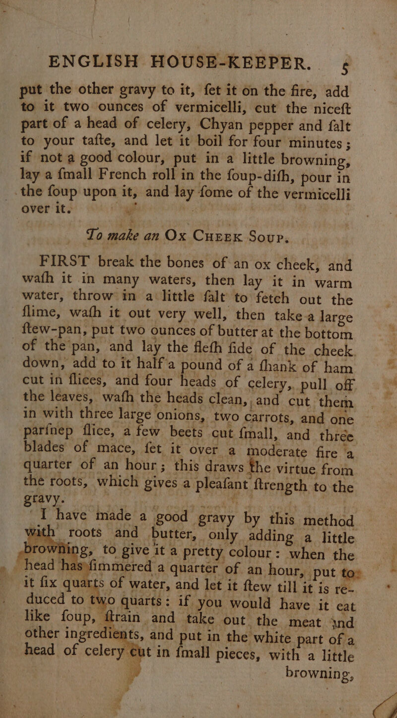 ENGLISH HOUSE-KEEPER. ¢ put the other gravy to it, fet it on the fire, add to it two ounces of vermicelli, cut the niceft part of a head of celery, Chyan pepper and falt to your tafte, and let it boil for four minutes ; if not a good colour, put in a little browning, lay a {mall French roll in the foup-dith, pour in the foup upon it, and lay fome of the vermicelli aver its gal a aie To make an Ox CureEx Soup. FIRST break the bones of an ox cheek, and wath it in many waters, then lay it in warm water, throw in a little falt to fetch out the -flime, wath it out very well, then take-a large {tew-pan, put two ounces of butter at the bottom of the’pan, and lay the fleth fide of the cheek. down, add to it half'a pound of a thank of ham cut in flices, and four heads of celery,,. pull off the leaves, wath the heads clean, , and cut them parinep flice, a few beets cut {mall, and thrée blades of mace, fet it over a moderate fire ‘a quarter of an hour; this draws the virtue from the roots, which gives a pleafant ftrength to the gtavy. | | RTE 3, ai Le tees YY I have made a good gravy by this method vith roots and butter, _only adding a little rowning, to give it a pretty colour: when the ) has\fimmered a quarter of an hour, put to» rts of water, and let it ftew till it is re- duced to two quarts: if you would have it eat like foup, ftrain | and take out the meat 4nd other ingredients, and put in the white part of a head of celery cut in {mall pieces, with a little | browning,