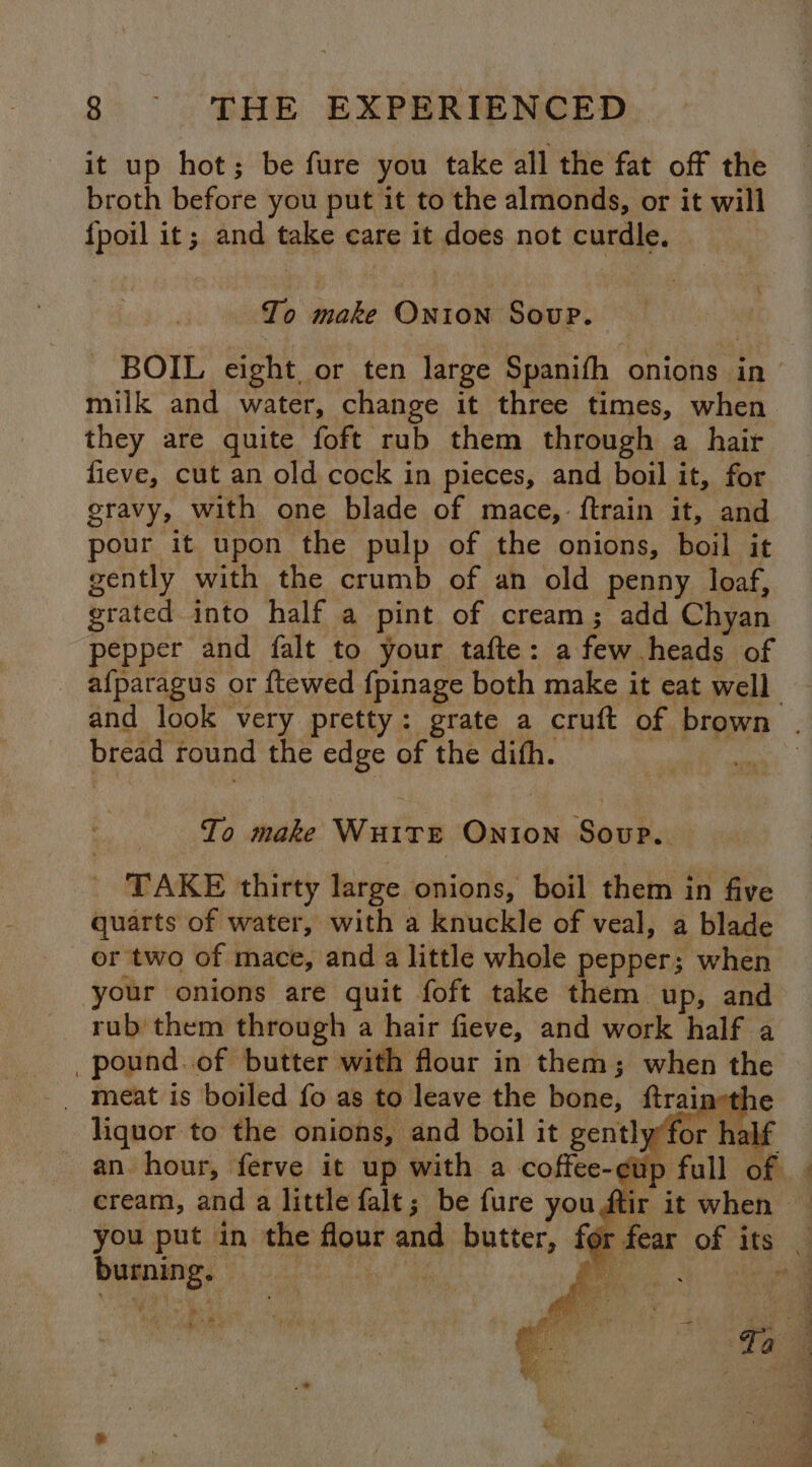 it up hot; be fure you take all the fat off the broth before you put it to the almonds, or it will {fpoil it; and take care it does not curdle. To make Onion Soup. - BOIL eight, or ten large Spanifh onions in milk and water, change it three times, when they are quite foft rub them through a hair fieve, cut an old cock in pieces, and boil it, for gravy, with one blade of mace, {train it, and pour it upon the pulp of the onions, boil it gently with the crumb of an old penny loaf, grated into half a pint of cream; add Chyan pepper and falt to your tafte: a few heads of _ afparagus or ftewed fpinage both make it eat well and look very pretty: grate a cruft of brown . bread round the edge of the difh. 7 To make Wuire Onion Soup. _ TAKE thirty large onions, boil them in five quarts of water, with a knuckle of veal, a blade or two of mace, and a little whole pepper; when your onions are quit foft take them up, and rub them through a hair fieve, and work half a _pound.of butter with flour in them; when the an hour, ferve it up with a coffee-¢tp cream, and a little falt; be fure you ftir i you put in the flour and butter, for fear of its _ burning. | ; M Mears),