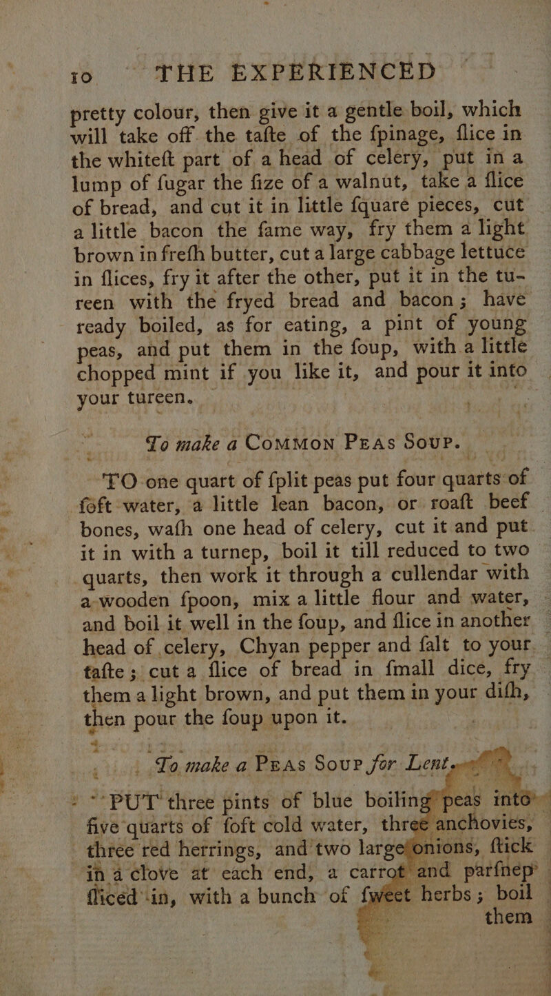 ot = ee. a a 10 THE EXPERIENCED pretty colour, then give it a gentle boil, which will take off. the tafte of the fpinage, flice in the whiteft part of a head of celery, put ina lump of fugar the fize of a walnut, take a flice of bread, and cut it in little {quare pieces, cut in flices, fry it after the other, put it in the tu- reen with the fryed bread and bacon; have ready boiled, as for eating, a pint of young peas, and put them in the foup, witha little your tureen. Lo make a COMMON PEAs Soup. | it in with a turnep, boil it till reduced to two quarts, then work it through a cullendar with a wooden fpoon, mix a little flour and water, fafte ; cut a flice of bread in {mall dite tay them a light brown, and put them in your difh, then pour the foup upon it. tid To, make a Peas Soup jor Lent » ** PUT three pints of blue boiling p é five quarts of foft cold water, three anc nions, ftick OT in a clove at each end, a carrot fliced in, with a bunch of fwe