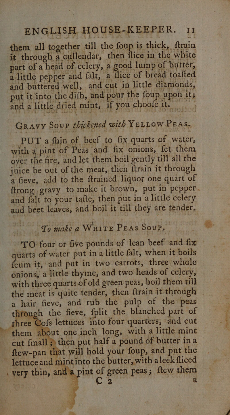 them all together till the foup is thick, {train it through a cullendar, then flice in the white part of fee of celery, a good lump of butter, alittle pepper and falt, a flice of bread toafted and buttered well, and cut in little diamonds, ut it into the difh, and pour the foup upon it; and a little-dried mint, if you choofe it. nee Gravy Soup thickened with YeLLow Peas. _ PUT a fhin of beef to fix quarts of water, with a pint of Peas and fix onions, fet them over the fire, and let them boil gently till all the juice be out of the meat, then ftrain it through ‘a fieve, add to the ftrained liquor one quart of {trong gravy to make it brown, put in pepper. and falt to your tafte, then put in a little celery and beet leaves, and boil it till they are tender, To make g Wuite Peas Soup, | quarts of water put ina little falt, when it boils {cum it, and put in two carrots, three whole onions, a little thyme, and two heads of celery, with three quarts of old green peas, boil them ull the meat is quite tender, then ftrain it through | a hair fieve, and rub the pulp of the peas thfough the fieve, fplit the blanched part of three @ofs lettuces into four quarters, and cut them about one.inch long, with a little mint cut {mall then put half a pound of butter ina - ftew-pan that will hold your foup, and put the ~ lettuceand mintinto the butter, with aleek fliced . very thin, and’a pint of green peas; ftew them ais . ch | é = Fe ac ig
