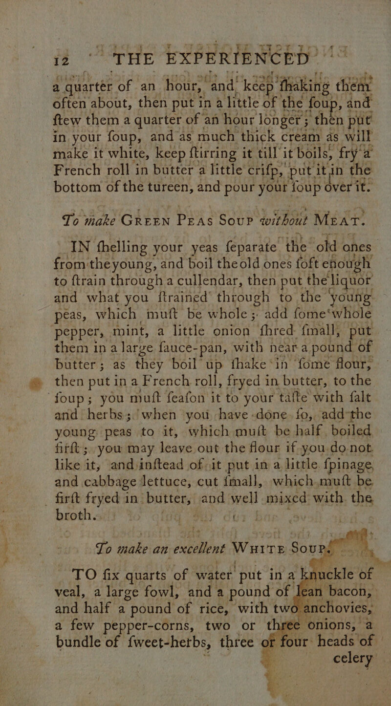a quarter of an hour,’ and! keep’ ‘thaking hen often about, then put in a a little of te fou , and in your foup, and as much thick | cream as will make it white, keep ftirring it till it boils, fry'a French roll in butter a little crifp, put. ‘itin ae bottom of the tureen, and pour your foup over it. To make Citin Pry g Soup without Mzar. IN fhelling your yeas feparate the old ones from: ‘theyoung, and boil theold ones foft enough to ftrain through a cullendar, then put. the liquor. and what you ftrained’ through to the young peas, which mutt be whole ;, add fome' whole pepper, mint, a little onion fhred fmall, put them ina large fauce- pan, with near e pound of butter; as they boil up fhake*in ‘fome flour, then put in a French roll, fryed 1 in butter, to the foup; you muft feafon it to your tafte with falt and herbs;.’when you have done. fo, add-the young. peas to it, which muft be half. boiled firft; you may leave out the flour if-you.do-not. like it; and inftead of it put in a little. fpinage, and cabbage: lettuce, cut {mall, which. muft be _ firft fryed in pe apd wel mixed with. ths broth.s Py alee ear dus To hake an excelent Warre Sou ee. aes: a TO fix quarts. of water’ put in a knuckle of veal, a large fowl, and a pound of Jean bacon, and half a pound of rice, with two nchovies, a few pepper-corns, two or th ions, % bundle of {weet- hetbs, three ¢ of four heads of celery