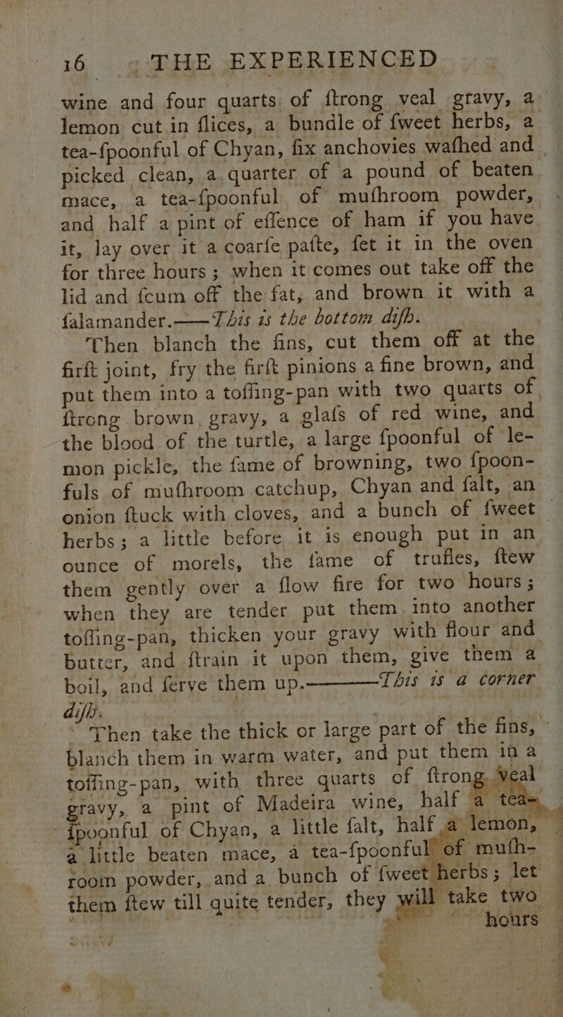 wine and four quarts of {trong veal gravy, a_ lemon cut in flices, a bundle of {weet herbs, a tea-fpoonful of Chyan, fix anchovies wafhed and _ picked clean, a. quarter of a pound of beaten mace, a tea-fpoonful of mufhroom powder, and half a pint of eflence of ham if you have it, lay over it a coarfe patte, fet it in the oven for three hours ; when it comes out take off the lid and fcum off the fat, and brown it with a falamander.——T Ais zs the bottom difb. Then blanch the fins, cut them off at the firft joint, fry the firft pinions a fine brown, and put them into a toffing-pan with two quarts of. ftrong brown, gravy, 4 glafs of red wine, and the blood of the turtle, a large fpoonful of le- mon pickle, the fame of browning, two {poon- fuls of mufhroom catchup, Chyan and falt, an onion ftuck with cloves, and a bunch of fweet — herbs; a little before it is enough put in an ounce of morels, the fame of truffles, ftew them gently over a flow fire for two hours; when they are tender put them. into another tofling-pan, thicken your gravy with flour and butter, and ftrain it upon them, give them 4 boil, and ferve them up.—— This is a corner difh. toffing-pan, with three quarts of ftron gravy, a pint of Madeira wine, half - dpoonful of Chyaa, a little falt, half a le: Me a little beaten mace, a tea-{poonful’ of mufh- room powder, and a bunch of fweet herbs; let — them ftew till quite tender, they wi | take two -