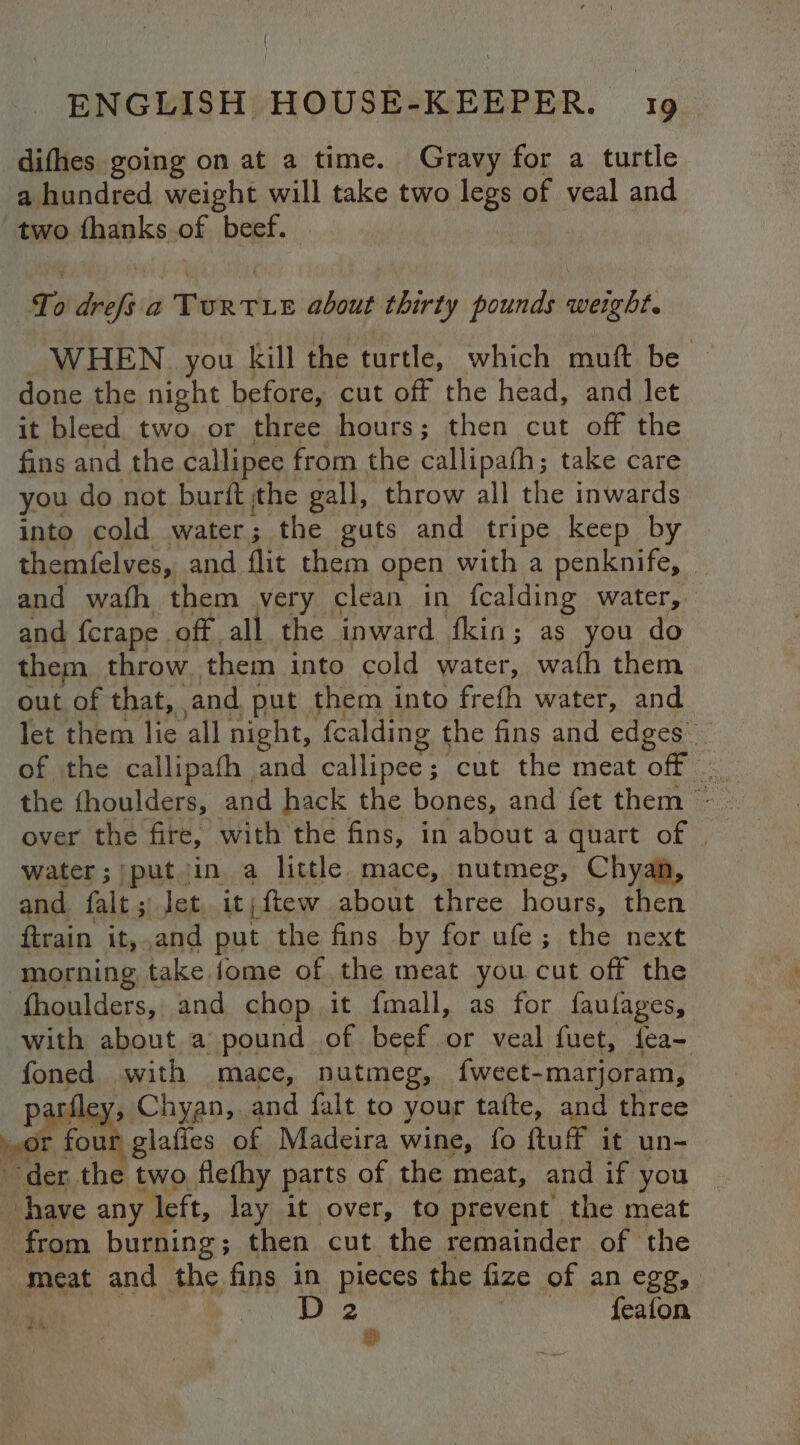 difhes going on at a time. Gravy for a turtle a hundred weight will take two legs of veal and two fhanks of beef. To drefs a TURTLE about thirty pounds weight. WHEN you kill the turtle, which muft be ~ done the night before, cut off the head, and let it bleed. fo or three hours; then cut off the fins and the callipee from the callipafh; take care you do not burit ithe gall, throw all the inwards into cold water; the guts and tripe keep by themfelves, and flit them open with a penknife, and wath them very clean in fcalding water, and fcrape off. all the inward fkin; as you do them throw them into cold water, wath them out of that, ‘and put them into frefh water, and let them lie all night, {ealding t the fins and edges of the callipafh and callipee; cut the meat off over the fire, with the fins, in about a quart of | water; put in a little mace, nutmeg, Chyan, and. falta let it | ftew about three hours, then ftrain it, and put the fins by for ufe; the next morning take fome of the meat you cut off the “fhoulders, and chop it fmall, as for faulages, with about a pound of beef or veal fuet, fea- foned with mace, nutmeg, fweet-marjoram, par! , Chyan, and falt to your tafte, and three » or foun glafies of Madeira wine, fo ftuff it un- der the two flefhy parts of the meat, and if you have any left, lay it over, to prevent the meat from burning; then cut the remainder of the meat and the fins in pieces the fize of anegg, — 2 feafon $