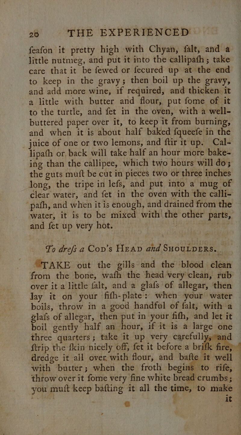 feafon it pretty high with Chyan, falt, and a little nutmeg, and put it mto the callipath ; take care that it be fewed or fecured up at the end to keep in the gravy; then boil up the gravy, and add more wine, if required, and thicken, it a little with butter and flour, put fome of it to the turtle, and fet in the oven, with a well- buttered paper over it, to keep it from burning, and when it is about half baked fqueefe in the _ juice of one or two lemons, and ftir it up. Cal- lipafh or, back will take half an hour more bake- ing than the callipee, which two hours will do; the guts muft be cut in pieces two or three inches long, the tripe in lefs, and put into a mug of clear water, and fet in the oven with the calli- -pafh, and when it is enough, and drained from the water, it is to be mixed with the other parts, and fet up very hot. 4 gue To drefs a Cov’s Heap and SHOULDERS. “TAKE out the gills and the -blood clean from the bone, wafh the head very clean, rub over it a little falt, and a glafs of allegar, then Jay it on your fifh-plate: when your water boils, throw in a good handful of falt, with a | elafs of allegar, then put in your fifth, and let it boil gently half an hour, if it is a large one three quarters; take it up very carefully; and ftrip the fkin nicely off, fet it before a brifk fire; dredge it all over, with flour, and oe i it well — with butter; when the froth begins to rife, — throw over it fome very fine white bread crumbs; — you muft keep bafting it all the time, to make — ibe @ < it |