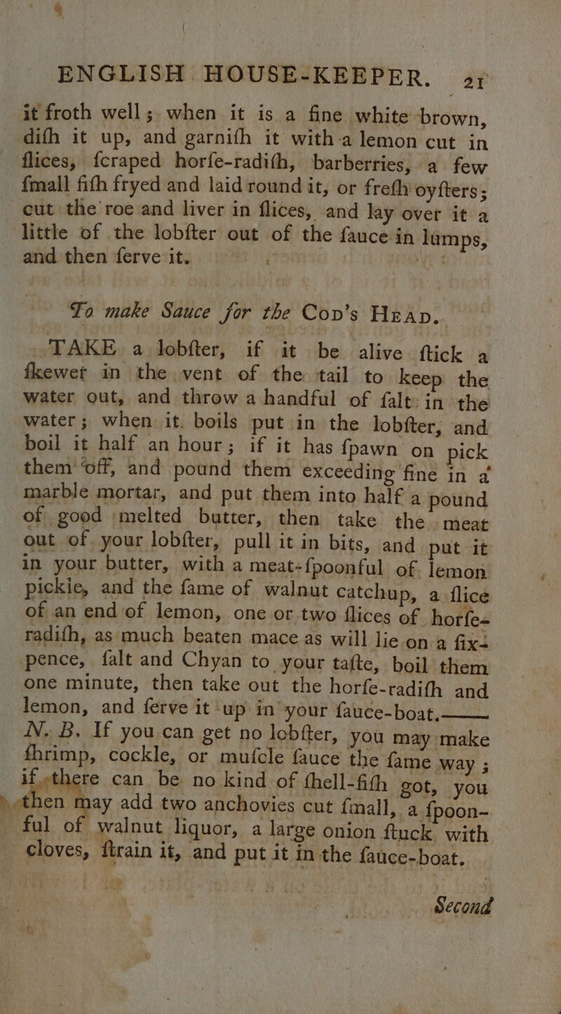 4 ENGLISH.HOUSE-KEEPER., 5y it froth well; when it is a fine white brown, difh it up, and garnifh it witha lemon cut in flices, fcraped horfe-radith, barberries, a few {mall fith fryed and laid round it, or freth oyfters; cut the roe and liver in flices, and lay over it a little of the lobfter out of the fauce in lumps, and then ferve it. | eu To make Sauce for the Conv’s Heap.. TAKE a lobfter, if it be alive ftick a fkewet in the vent of the tail to keep the water out, and throw a handful of falt: in the water; when it. boils put in the lobfter, and boil it half an hour; if it has {pawn on pick them ‘off, and pound them exceeding fine in a marble mortar, and put them into half a pound of good melted butter, then take the meat out of your lobfter, pull it in bits, and put it in your butter, with a meat-{poonful of. lemon pickiec, and the fame of walnut catchup, a flice of an end of lemon, one or two flices of horfe= radifh, as much beaten mace as will lie on a fixs pence, falt and Chyan to your tafte, boil them one minute, then take out the horfe-radifh and lemon, and ferve it ‘up in’ your fauce-boat,—— N. B. If you can get no lobfter, you may make fhrimp, cockle, or mufcle fauce the fame way ; if.-there can be no kind of thell-fith got, you bthen may add two anchovies cut fmall, a {poon- ful of walnut liquor, a large onion ftuck with © cloves, firain it, and put it in the fauce-boat. Second