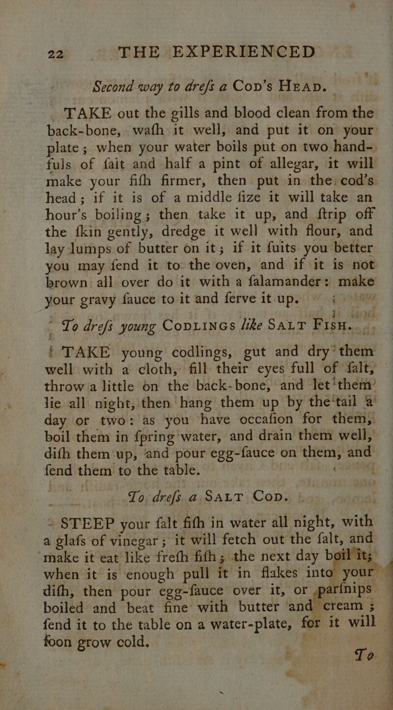 Second way to drefs a Cov’s Heap. . TAKE out the gills and blood clean from the back-bone, wafh it well, and put it on your plate; when your water boils put on two hand- fuls of fait and half a pint of allegar, it will make your fifh firmer, then put in the: cod’s: head ; if it is of a middle fize it will take an hour’s boiling ; then take it up, and ftrip off the {kin gently, dredge it well with flour, and lay lumps of butter on it; if it fuits you better you may fend it to: the oven, and if it is not brown all over do it with a falamander: make your gravy fauce to it and ferve itup. = i , ay é ae | ere Io drefs young Copiines like SALT Fisu.. ., | TAKE young codlings, gut and dry~ them well with a cloth, fill their eyes full of falt, — throw a little on the back-bone, and let‘them’ lie all night, then hang them up by the‘tail 2 day or two: as you have occafion for them, boil them in fpring water, and drain them well, dith them ‘up, ‘and pour egg-fauce on them, and fend them to the table. Me in) To, drefs.a. Sart Cop. |. - STEEP your falt fifh in water all night, with a glafs of vinegar ;° it will fetch out the falt, and ‘make it eat like frefh fifh; the next day boil it; _ when it is enough pull it in flakes into your ~ difh, then pour egg-fauce over it, or foo q boiled and beat fine with butter and cream; — fend it to the table on a water-plate, for it will — ; A - vi fs ‘ es w \ foon grow cold.