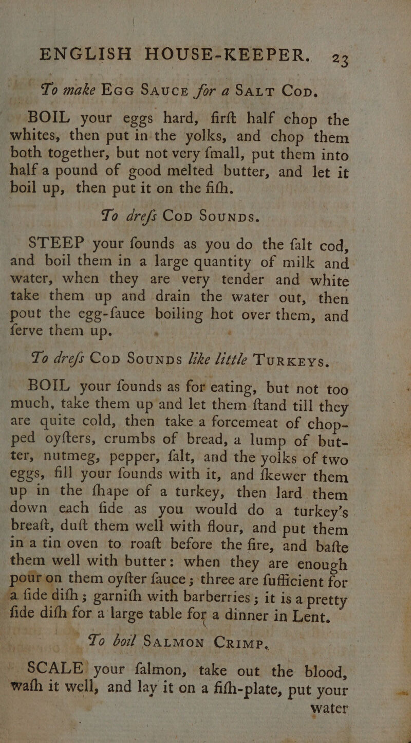 MTS minke Eco Sauce for a Saxt Cop. BOIL your eggs hard, firft half chop the whites, then put in the yolks, and chop them both together, but not very fmall, put them into half a pound of good melted butter, and let it boil up, then put it on the fith. To drefs Cop Sounps. STEEP your founds as you do the falt cod, and boil them in a large quantity of milk and water, when they are very tender and white take them up and drain the water out, then pout the egg-fauce boiling hot over them, and ferve them up. , To drefs Cov Sounns Iike little Turkeys. - BOIL your founds as for eating, but not too much, take them up and let them {tand till they are quite cold, then take a forcemeat of chop- ped oyfters, crumbs of bread, a lump of but- ter, nutmeg, pepper, falt, and the yolks of two eggs, fill your founds with it, and fkewer them up in the fhape of a turkey, then lard them down each fide as you would do a turkey’s breaft, duft them well with flour, and put them in a tin oven to roaft before the fire, and bafte them well with butter: when they are enough patuga them oyfter fauce ; three are fufficient for ‘a fide dith ; garnith with barberries; it is a pretty fade dith for a large table for a dinner in Lent. ame Lo Gok SaLMon Crimp, ~ SCALE) your falmon, take out the blood, wath it well, and lay it on a fith-plate, put your | | : water