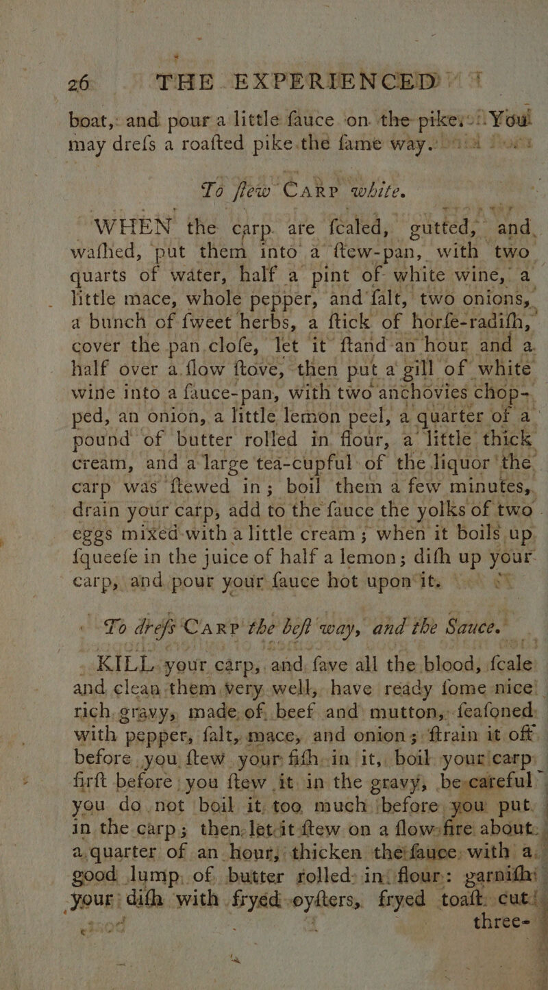 boat, and. pour a little fauce on. the a You may drefs a roafted pike. the fame way. Pygit To few Cake white “WHEN the carp. are fcaled, pane ts bud, wathed, put them into a ftew-pan, with two. quarts of water, half a pint of white wine, a little mace, whole pepper, and’ falt, two onions, a bunch of fweet herbs, a ftick of horfe-radifh, cover the pan clofe, Tet it ftand : an hour an a. wine into a Pulces ‘pan, wih two anchovies chop- ped, an onion, a little lemon peel, a quarter. of a. pound of butter rolled in flour, a little thick cream, and a large tea-cupful- i the liquor‘ the carp was ftewed in; boil them a few minutes, drain your carp, add to the fauce the yolks of two © eggs mixed with a little cream; when it boils up {queefe in the juice of half a fetions difh up your carp, and pour your fauce hot upon it. To drefs Carp the bef Way, and the Sauce. ae KILL. your carp, and, fave all the. blood, fale and clean them very well, have ready fome nice! rich, gravy, made; of, nee and miuttons, feafoned: with | pepper, falt, mace, and onion; ftrain it off) before you, ftew. your fifh.in it, boil your carp: firtt before. you flew | it in the gravy, be careful you do not boil it too much ‘before you put, - in the carp; then; lett ftew on a flowsfire about. a,quarter of an hour, thicken theifauce, with a. good lump, of butter rolled: ini flour: garnifhi a ada with. siccng Oibe fryed toaft: cut! three- ; ei
