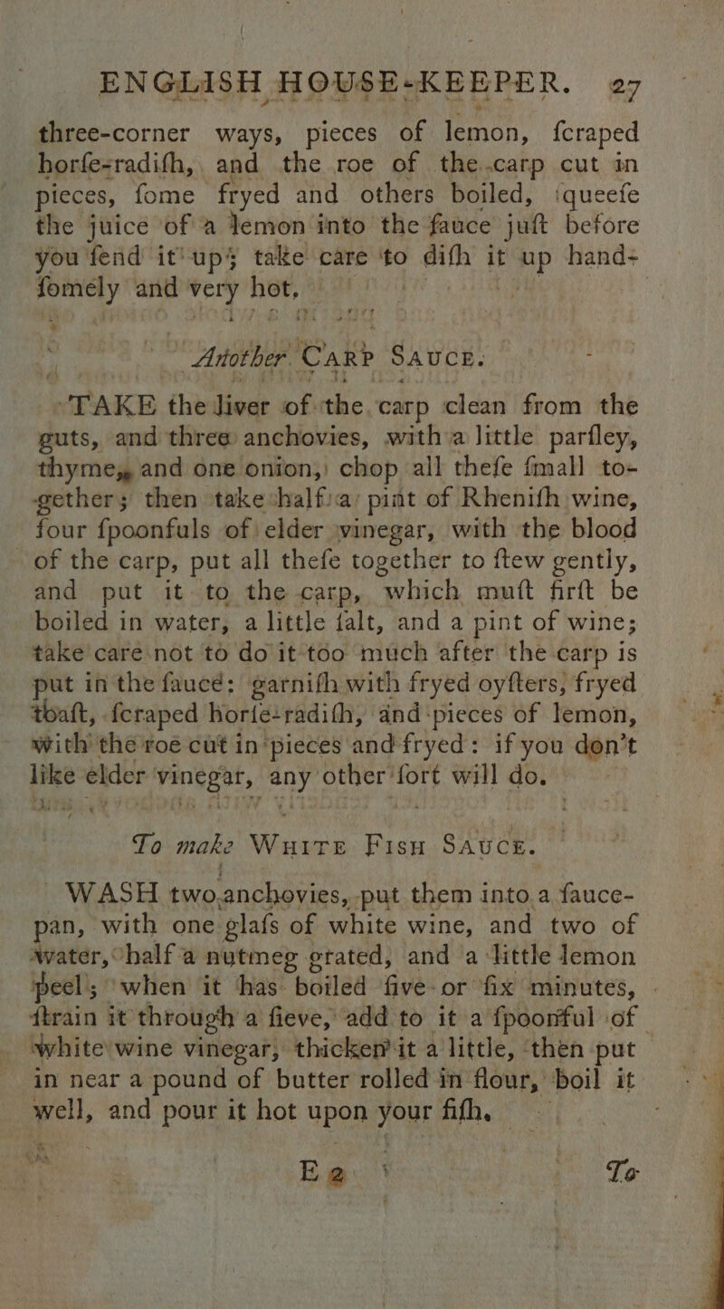 three-corner ways, pieces of lemon, {craped horfe-radifh,. and the roe of the.carp cut in pieces, fome fryed and. others boiled, iqueete the juice of a lemon into the fauce jut before you fend it'up} take care ‘to difh it Hp hand- oe and Aa Hey)! | : | Another Car? SAUCE. TAKE the eae bh nie carp clean from the guts, and three anchovies, witha little parfley, thyme, and one onion, chop all thefe fmall to- gether; then takeshalfia’ pint of Rhenifh wine, four {poonfuls of: elder vinegar, with the blood of the carp, put all thefe together to ftew gently, and put it- to the carp, which muft firft be boiled in water, a little falt, and a pint of wine; take care not to do it too much after the carp is put in the faucé: garnifh with fryed oyfters, fryed thaft, fcraped horfe: radith, and ‘pieces of lemon, with the roé cut in ‘pieces and fryed: if you don’t like elder oie oy other: ben will do. To make saath Fisu Sauce. WASH two, anchovies,. put them into.a fauce- pan, with one glafs of white wine, and two of ‘water, halfa nutmeg grated, and a little lemon peel’; ‘when it has boiled five or fix minutes, | train it through a fieve, add to it a fpoorful of | white wine vinegar, thickem it a little, ‘then put in near a pound of butter rolled in flour, boil it well, and pour it hot upon your fifh, Bigs. owe Te