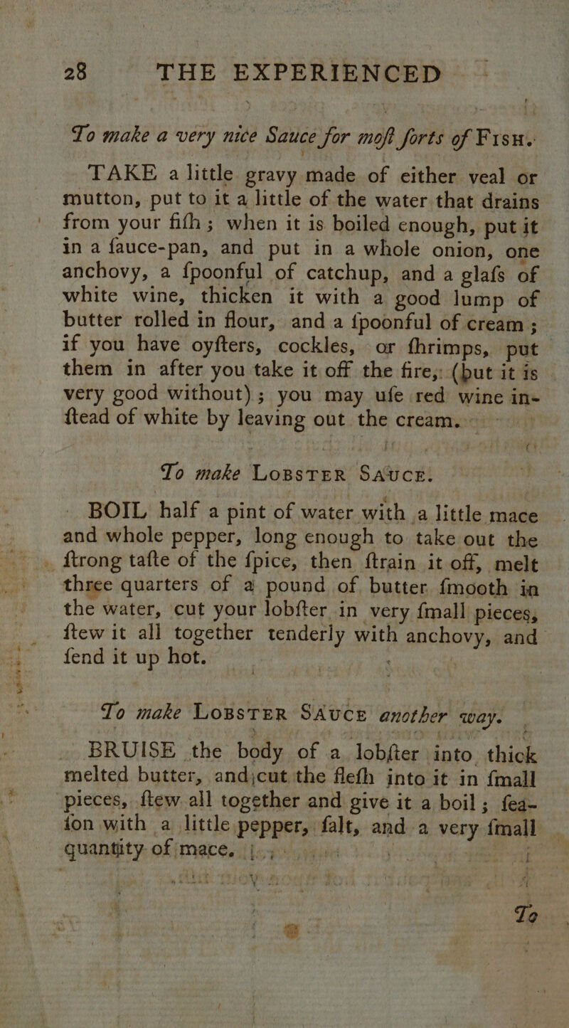 2A AN ae * . To make a very nice Sauce for moft forts of Fisu. TAKE a little gravy made of either veal or mutton, put to it a little of the water that drains from your fifh ; when it is boiled enough, put it in a fauce-pan, and put in a whole onion, one anchovy, a fpoonful of catchup, and a glafs of white wine, thicken it with a good lump of butter rolled in flour, and a {poonful of cream ; if you have oyfters, cockles, or fhrimps, put them in after you take it off the fire, (put it is very good without); you may ufe red wine in- {tead of white by leaving out the cream. ~ To make LOBSTER SAUCE. - BOIL half a pint Bf water with a little mace and whole pepper, long enough to take out the three quarters of a pound of butter fmooth ia the water, cut your lobfter in very {mall pieces, fend it up hot. To make LOBSTER SAUCE another Way. BRUISE the body of a lobfter into thick melted butter, andjcut the flefh into it in {mall | pieces, {tew all together and give it a boil; f{ea- ion with a little pepper, falt, and a very {mall 4 i To
