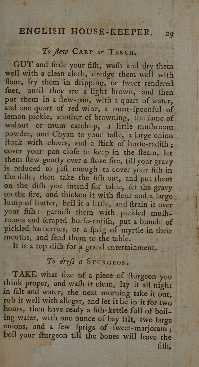 # ENGLISH HOUSE-KEEPER. 29 To few CARP or TENcH. | well with a clean cloth, dredge them well with flour, fry them in dripping, or {weet rendered fuet, until they are a light brown, and then put them in a ftew-pan, with a quart of water, and one quart of red wine, a meat-f{poonful of. lemon pickle, another of browning, the fame of walnut or mum catchup, a little mufhroom powder, and Chyan to your tafte, a large onion {tuck with cloves, and a ftick of horfe-radith ; cover your pan clofe to keep in the fteam, let them ftew gently over a ftove fire, till your gravy is reduced to juft enough to cover your fith in. the difh; then take the fith out, and put them on the difh you intend for table, fet the gravy your fifh: garnith them with pickled muth- pickled barberries, or a {prig of myrtle in their mouths, and fend them to the table. It is a top difh for a grand entertainment. ~ To drefs a STURGEON. think proper, and wath it clean, lay it all night in falt and water, the next morning take it out, rub it well with allegar, and let it lie in it for two ing water, with one ounce of bay falt, two large onions, and a few fprigs of {weet-marjoram ; boil your fturgeon till the bones will leave the | fith, — ee a > i, 2. Bras