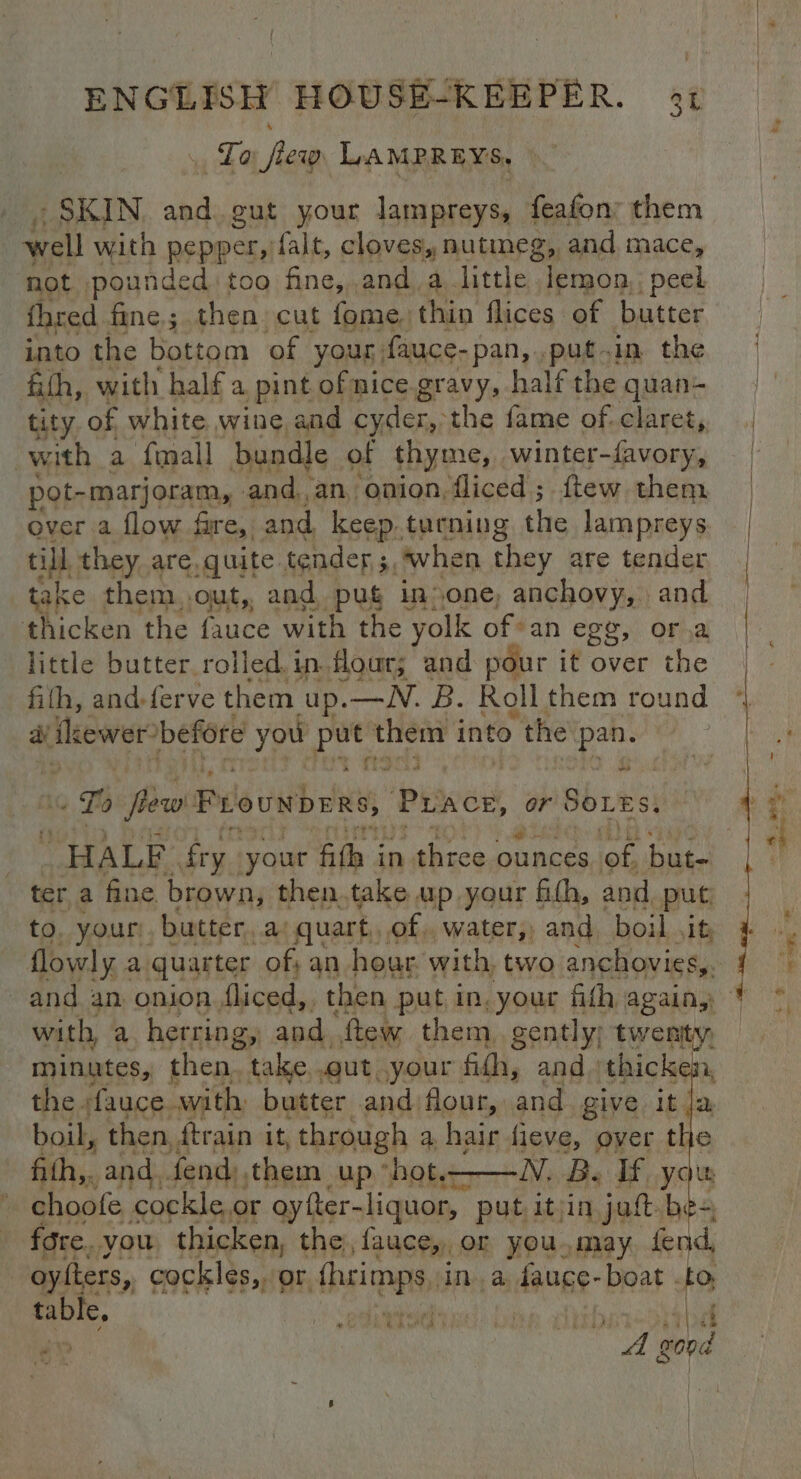 La . few LAMPREYS, SKIN abn eut your lampreys, feafon: them well with pepper, falt, cloves, nutmeg, and mace, not pounde d too fine, anda little lemon, peel fhred fine; then cut fome, thin flices of butter into the bottom of your; fauce- pan, putin the fifh, with half a pint ofnice.gravy, half the quan- tity of white wine and cyder, the fame of. claret, with a fmall bundle of thyme, winter- favory, pot-marjoram, and,an onion, fliced ; ftew them over a flow fare, and, keep. turning the lampreys till they are, quite tender ; ‘, when they are tender take them out, and pug in»one, anchovy, and thicken the fauce with the yolk ofan egy, ora little butter rolled. in flour; and pour it over the fith, and-ferve them up.—WN. B. Roll them round dy ikewer-before you te sei into the ath ot Lo flew Frouwbees, Pace, or SOLES. HALF fry. your egg in me ond Merk ‘of hae. ter a fine brown, She pip HP yoHE sea and pe lowly : a “quarter ah an ote with, two anchovies, and an onion Jliced,. then put in, your fith again, * with, a herring, and. ftew them gently; twenity, minutes, then. take out your fith, and. thicken, the fauce. with: butter and flour, and give it ja, boil, then, ftrain it, through a: hair fieve, over the fith,. and, fend them up ‘Hebe hiNe Be If you choofe cockle or oyfter-liquor, put itrin jatt be-, fore. you thicken, the, fauce,, or you,may fend, oylters, cockles,. or hein, Libs aj ange boat . to ies ; oe geese dither sah ‘A Pix “A go0d