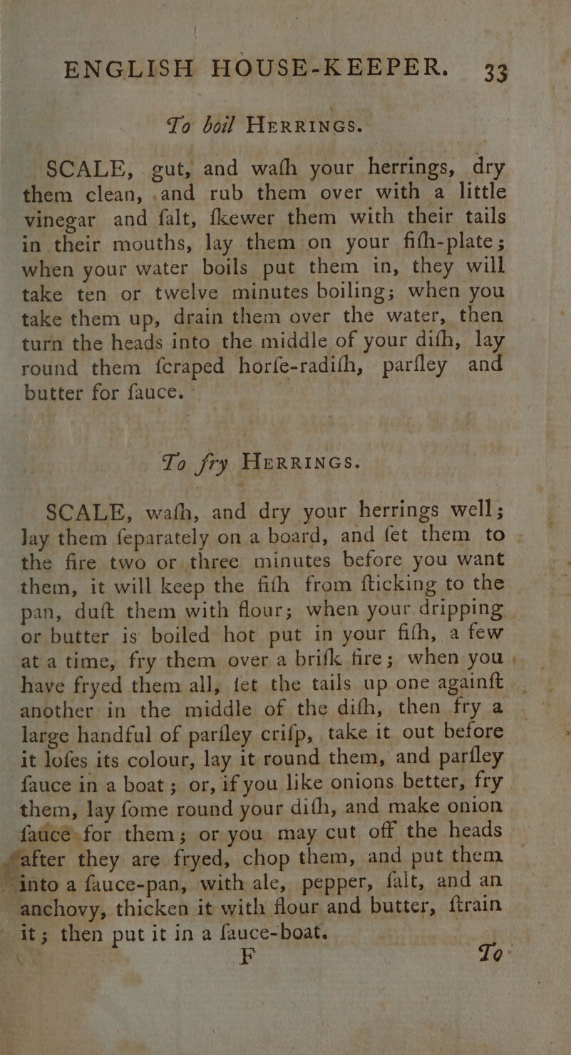 To boil HERRINGS. SCALE, gut, and wath your herrings, dry them clean, .and rub them over with a little vinegar and falt, fkewer them with their tails in their mouths, lay them on your fifh-plate ; when your water boils put them in, they will take ten or twelve minutes boiling; when you take them up, drain them over the water, then turn the heads into the middle of your difh, lay round them fcraped horfe-radith, parfley and butter for fauce. © | | To fry HERRINGS. SCALE, wath, and dry your herrings well; lay them feparately on a board, and fet them to . the fire two or three minutes before you want them, it will keep the fifh from {ticking to the pan, duft them with flour; when your. dripping - or butter is boiled hot put in your fifh, a few at a time, fry them over a brifk fire; when you another in the middle of the dith, then fry a large handful of pariley crifp, take it out before it lofes its colour, lay it round them, and parfley fauce in a boat ; or, if you like onions better, fry them, lay fome round your difh, and make onion faucé for them; or you may cut off the heads — after they are fryed, chop them, and put them _ “into a fauce-pan, with ale, pepper, falt, and an anchovy, thicken it with flour and butter, ftrain it; then put it in a fauce-boat. BN = Tp