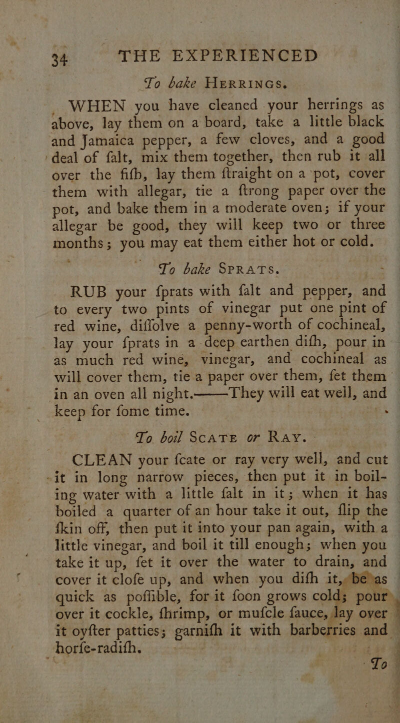 To bake HERRINGS. _ WHEN you have cleaned your herrings as above, lay them on a board, take a little black and Jamaica pepper, a few cloves, and a good ‘deal of falt, mix them together, then rub it all over the fifb, lay them ftraight on a ‘pot, cover them with allegar, tie a ftrong paper over the pot, and bake them in a moderate oven; if your allegar be good, they will keep two or three months; you may eat them either hot or cold. To bake SPRATS. RUB your fprats with falt and pepper, and to every two pints of vinegar put one pint of red wine, diflolve a penny-worth of cochineal, as much red wine, vinegar, and cochineal as in an oven all night. They will eat well, and keep for fome time. | es To boil SCATE or Ray. - CLEAN your fcate or ray very well, and cut -it in long narrow pieces, then put it in boil- ing water with a little falt in it; when it has boiled a quarter of an hour take it out, flip the fkin off, then put it into your pan again, with a take it up, fet it over the water to drain, and horfe-radith. 5 vf