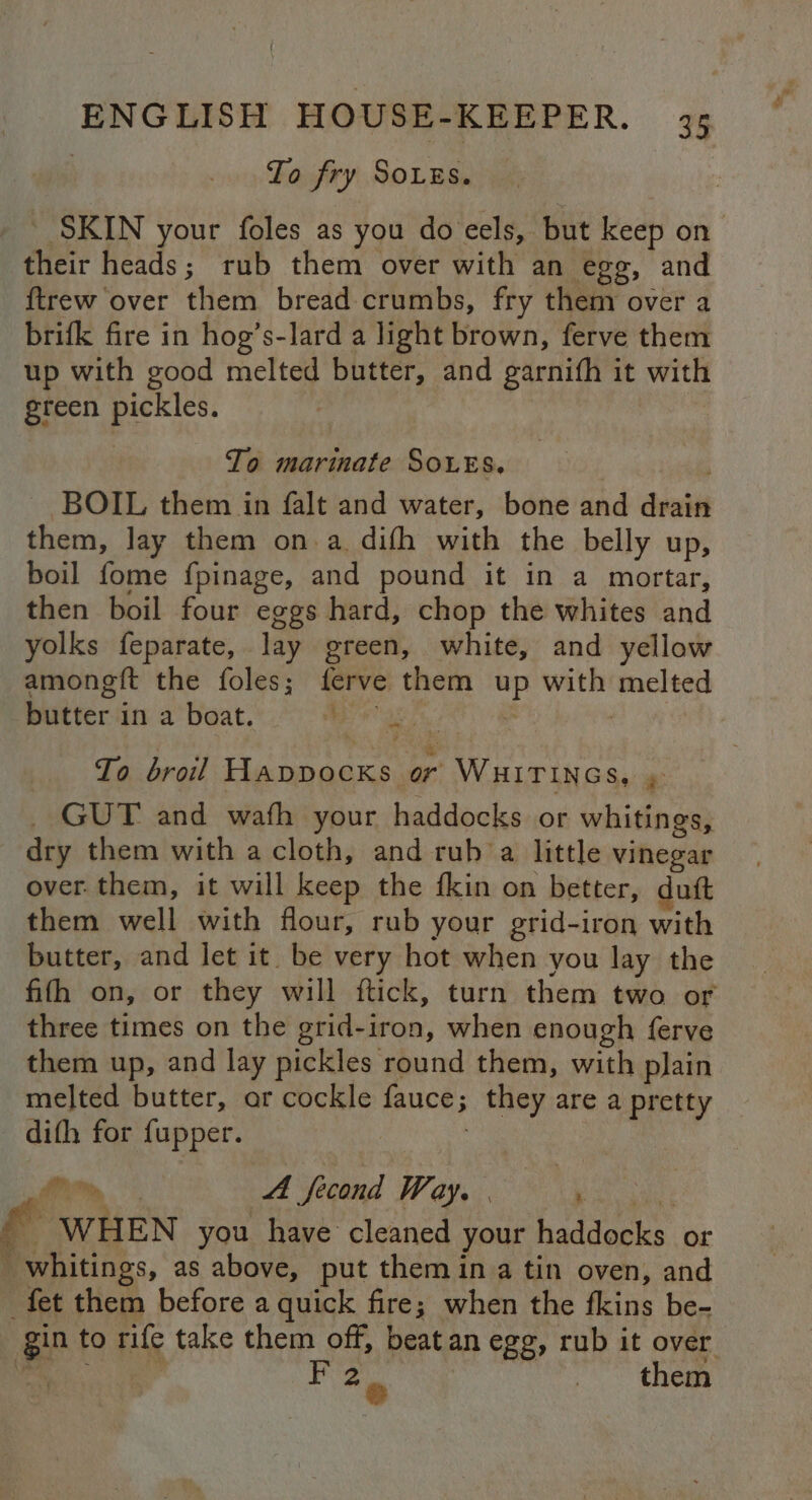 To fry Sougs. _ SKIN your foles as you do eels, but keep on their heads; rub them over with an egg, and ftrew over them bread crumbs, fry them over a brifk fire in hog’s-lard a light brown, ferve them up with good melted butter, and garnifh it with green pickles. To marinate SOLES. BOIL them in falt and water, bone and drain them, lay them on a. difh with the belly up, boil fome fpinage, and pound it in a mortar, then boil four eggs hard, chop the whites and yolks feparate, lay green, white, and yellow amongft the foles; ferve them up with melted butter in a boat. sae s To broil Happocks or WHITINGS, , _ GUT and wafh your haddocks or whitings, dry them with a cloth, and rub a little vinegar over them, it will keep the fkin on better, duft them well with flour, rub your grid-iron with butter, and let it be very hot when you lay the fifh on, or they will ftick, turn them two or three times on the grid-iron, when enough ferve them up, and lay pickles round them, with plain melted butter, ar cockle fauce; they are a pretty difh for fupper. : . rw, Ta 4 fecond Way. | ye cent ' WHEN you have cleaned your haddocks or _whitings, as above, put them in a tin oven, and fet them before a quick fire; when the fkins be- gin to rife take them off, beat an egg, rub it over 2 7 the e m