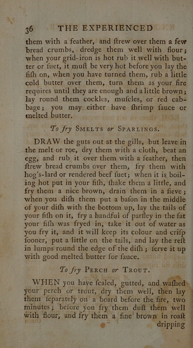 them with a feather, and ftrew over them a few bread crumbs, dredge them well with flour; when your grid-iron is hot rub it well with but- ter or fuet, it muft be very hot before you lay the fith on, when you have turned them, rub a little cold butter over them, turn them as your fire requires until they are enough and alittle brown; lay round them cockles, mufcles, or red cab- bage; you may either have eae fauce or melted butter. Oh ee en re To fry SMELTS or SPARLINGS. DRAW the guts out at the gills, but leave in the melt or roe, dry them with a cloth, beat an ftrew bread crumbs over them, fry them with hog’s-lard or rendered beef fuet; when it is boil- fry them a nice brown, drain them in a fieve ; when you difh them put a bafon in the middle of your difh with the bottom up, lay the tails of your fifh on it, fry a handful of parfley in the fat your fifh was fryed in, take it out of water as you fry it, and it will keep its colour and crifp fooner, put alittle on the tails, and lay the reft in lumps round the edge of the difh; ferve it up with good melted butter for fauce. ashy, To fry PercH or TROUT. your perch or trout, dry them well, then lay | them feparately on a board before the; Ire, two minutes ; before you fry them duft th m well with flour, and fry them a fine brown in roaft e° - dripping