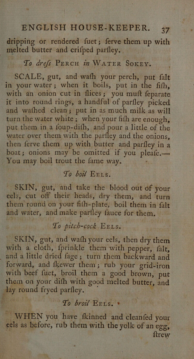 dripping or rendered fuet; ferve them up with melted butter and crifped parfley. | To drefs PERcH zm WATER SoKeEy. SCALE, gut, and wafh your perch, put falt in your water; when it boils, put in the fith, with an onion cut in flices; you muft feparate it into round rings, a handful of parfley picked and wafhed clean; put in as much milk as will turn the water white ; when your fith are enough, put them in a foup-difh, and pour a little of the water over them with the parfley and the onions, then ferve them up with butter and parfley in a boat; onions may be omitted if you pleafe.— You may boil trout the fame way. ; To boil Errs. SKIN, gut, and take the blood out of your eels, cut off their heads, dry them, and turn them round on your fith-plate, boil them in falt and water, and make parfley fauce for them. To pitch-cock Ets. _ SKIN, gut, and wath your eels, then dry them with a cloth, {prinkle them with pepper, {alt, _ and a little dried fage; turn them backward and forward, and fkewer them; rub your grid-iron with beef fuet, broil them a good brown, put them on your difh with good melted butter, and day round fryed parfley. ee To brol Eets. © a : WHEN you have fkinned and cleanfed your eels as before, rub them with the yolk of an egg, (a | ftrew