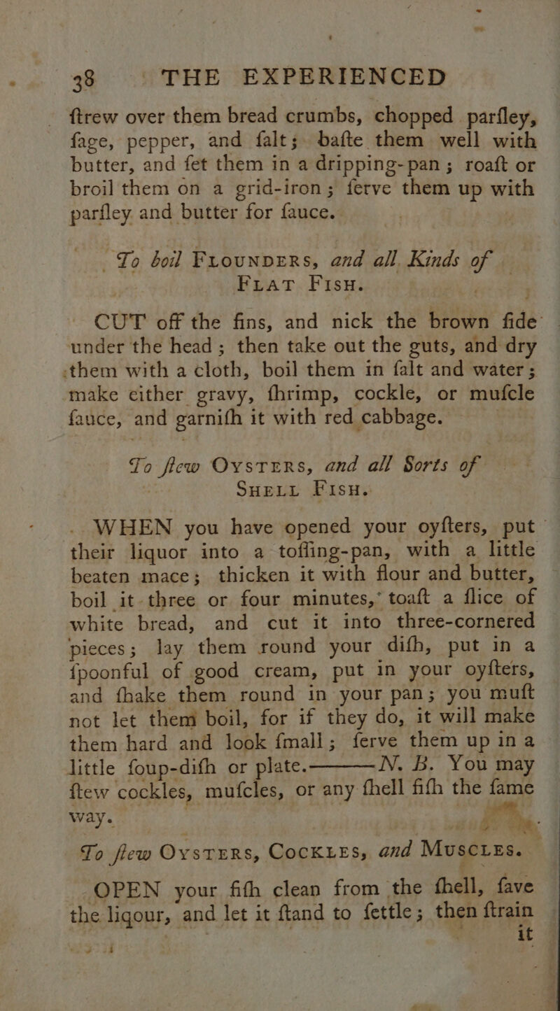 ftrew over them bread crumbs, chopped _parfley, fage, pepper, and falt; bafte them well with butter, and fet them in a dripping-pan; roaft or broil them on a grid-iron; ferve them up with parfley and butter for fauce. “Io boil FLouNDERS, and all. Kinds of Fiat Fisu. | CUT off the fins, and nick the brown fide under the head ; then take out the guts, and dry them with a cloth, boil them in falt and water; make either gravy, fhrimp, cockle, or mufcle fauce, and garnifh it with red cabbage. | Jo ficw Oysters, and all Sorts of : SHELL Fisn. . WHEN you have opened your oyfters, put their liquor into a tofling-pan, with a little beaten mace; thicken it with flour and butter, boil it three or four minutes,* toaft a flice of white bread, and cut it into three-cornered | pieces; lay them round your difh, put in a {poonful of good cream, put in your oytters, and fhake them round in your pan; you muft not let them boil, for if they do, it will make them hard and look fmall; ferve them up ina little foup-difh or plate. TV, 23, You may ftew cockles, mufcles, or any fhell ffh the fame way. | | | ae To few OysTERS, COCKLEES, and Muscues. OPEN your fith clean from the fhell, fave the ligour, and let it ftand to fettle; then ftrain — i ey: : it 4 #45