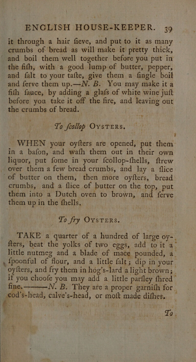 it through a hair fieve, and put to it as many crumbs of bread as will make it pretty thick, and boil them well together before you put in the fith, with a good lump of butter, pepper, and falt to your tafte, give them a fingle boil and ferve them up.—N. B. You may make it a fith fauce, by adding a glafs of white wine juft before you take it off the fire, and leaving out the crumbs of bread. | To feollep OYSTERS. WHEN your oyfters are opened, put them in a bafon, and wafh them out in their own liquor, put fome in your fcollop-fhells, ftrew _ over them a few bread crumbs, and lay a flice- of butter on them, then more oyfters, bread crumbs, and a flice of butter on the top, put them into a Dutch oven to brown, and ferve them up in the fhells, To fry OvsTeERs. TAKE a quarter of a hundred of large oy-. fters, beat the yolks of two eggs, add to it a- little nutmeg and a blade of mace pounded, a. {poonfal of flour, and a little falt; dip in your oyfters, and fry them in hog’s-lard alight brown; _ if you choofe you may add a little parfley thred” fine. —N. B. They ate a proper garnith for _ - €od’s-head, calye’s-head, or moft made difhes. Ped Ta .