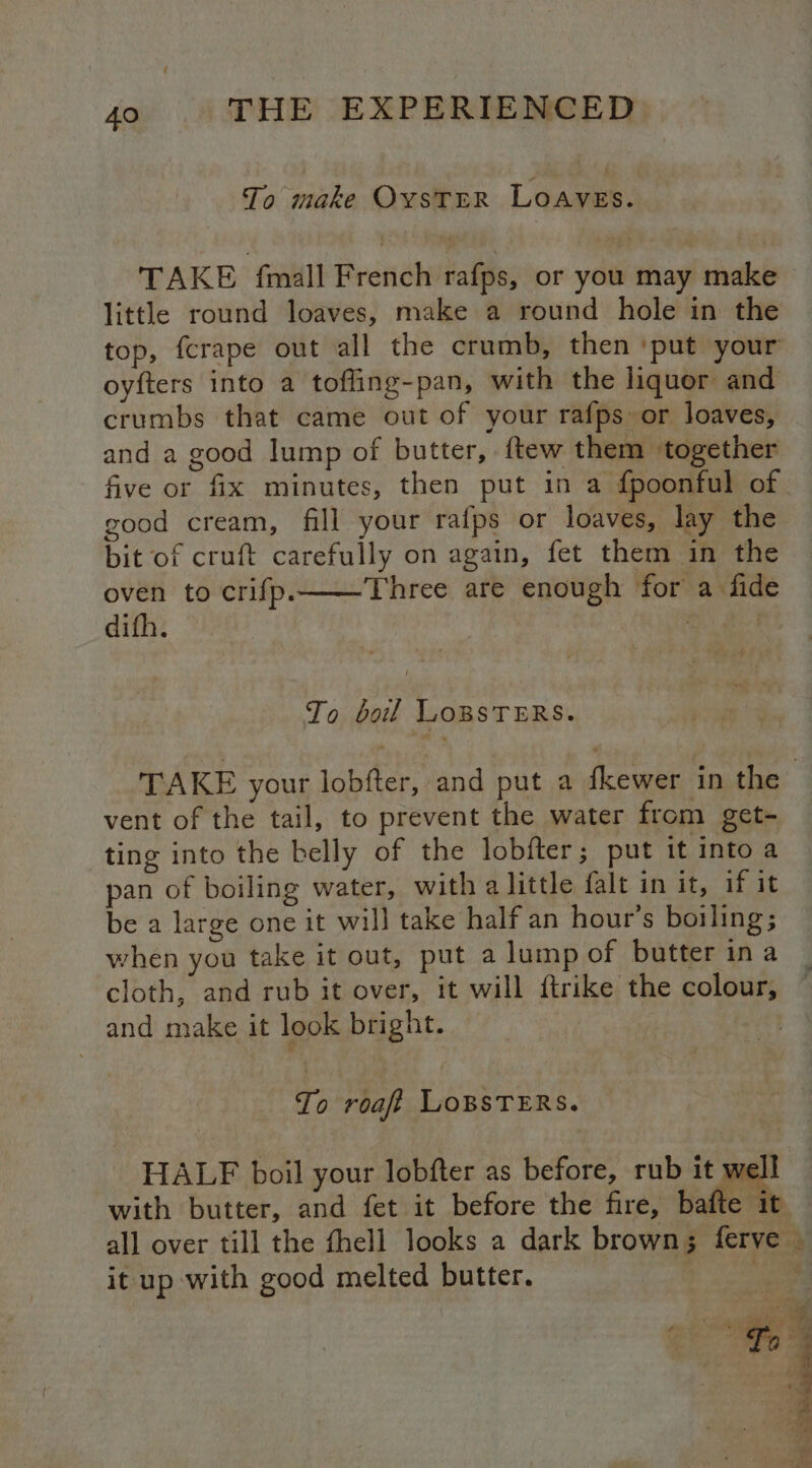 To make OYSTER Loawen TAKE fmall French rafps, or you may make little round loaves, make a round hole in the top, fcrape out all the crumb, then ‘put your oyfters into a tofling-pan, with the liquor and crumbs that came out of your rafps or loaves, and a good Jump of butter, ftew them together five or fix minutes, then put in a fpoonful of good cream, fill your rafps or loaves, lay the bit of cruft carefully on again, fet them in the oven to crifp.——Three are enough for a fide difh. To boil LoBsTERs. vent of the tail, to prevent the water from get- ting into the belly of the lobfter; put it into a pan of boiling water, with a little falt in it, if it be a large one it will take half an hour’s boiling; when you take it out, put a lump of butter ina and make it look bright. To roa LOBSTERS. HALF boil your lobfter as before, rub it well with butter, and fet it before the fire, bafte it it up with good melted butter. Mg ae ae s > eee , Me: j : : hy a