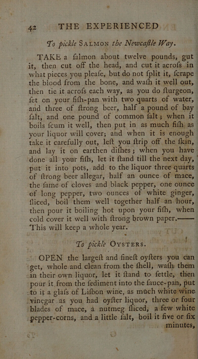 To pickle Satmon the Newcafile Way. TAKE a falmon about twelve pounds, gut it, then cut off the head, and cut it acrofs in what pieces you pleafe, but do not fplit it, {crape the blood from the bone, and wath it well out, then tie it acrofs each way, as you do fturgeon, fet on your fifh-pan with two quarts of water, and three of ftrong beer, half a pound of bay falt, and one pound of common falt; when it boils fcum it well, then put in as much fifh as your liquor will cover; and when it is enough take it carefully out, left you ftrip off the fkin, and lay it on earthen difhes ; when you have ; done all your fith, let it ftand till the next day, © put it into pots, add to the liquor three quarts of ftrong beer allegar, half an ounce of mace, the fame of cloves and black pepper, one ounce of long pepper, two ounces of white ginger, fliced, boil’ them well together half an ‘hour, then pour it boiling hot upon your fifh, when cold cover it well with ftrong brown paper. This will keep a whole year. fgg oon 12 To pickle OYSTERS. | OPEN the largeft and fineft oyfters you can “get, whole and clean from. the fhell, wath them in their own liquor, let it ftand to fettle,. then pour it from the fediment into the fauce-pan, put «to it a glafs of Lifbon wine, as mach white wine: vinegar as you had oyfter liquor, three or four ‘blades of mace, 4 nutmeg fliced, a few white _pepper-corns, anda little falt, boil it five or fix. ' _ minutes,