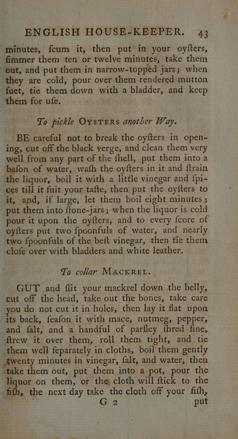 “minutes, {cum it, then put in your oyfters, fimmer them ten or twelve minutes, take them out, and put them in narrow-topped jars; when they are cold, pour over them rendered mutton fuet, tie them down with a bladder, and keep them for ufe. | To pickle OxstERS another Way. BE careful not to break the oyfters 1n open- ing, cut off the black verge, and clean them very well from any part of the fhell, put them into a bafon of water, wafh the oyfters in it and {train the liquor, boil it with a little vinegar and ipi- ces till it fuit your tafte, then put the oyfters to it, and, if large, let them boil eight minutes ; put them into ftone-jars;-when the liquor is cold pour it upon the oyfters, and to every {core of oyfters put two fpoonfuls of water, and nearly two fpoonfuls of the beft vinegar, then tie them clofe over with bladders and white leather. To collar MacxReEt. | GUT and flit your mackrel down the belly, cut off the head, take out the bones, take care you do not cut it in holes, then lay it flat upon its back, feafon it with mace, nutmeg, pepper, and falt, and a handful of parfley fhred fine, ftrew it over them, roll them tight, and tie them well feparately in cloths, boil them gently twenty minutes in vinegar, falt, and water, then take them out, put them into a pot, pour the liquor on them, or the cloth will ftick to the fifth, the next day take the cloth off your fith, | oer put