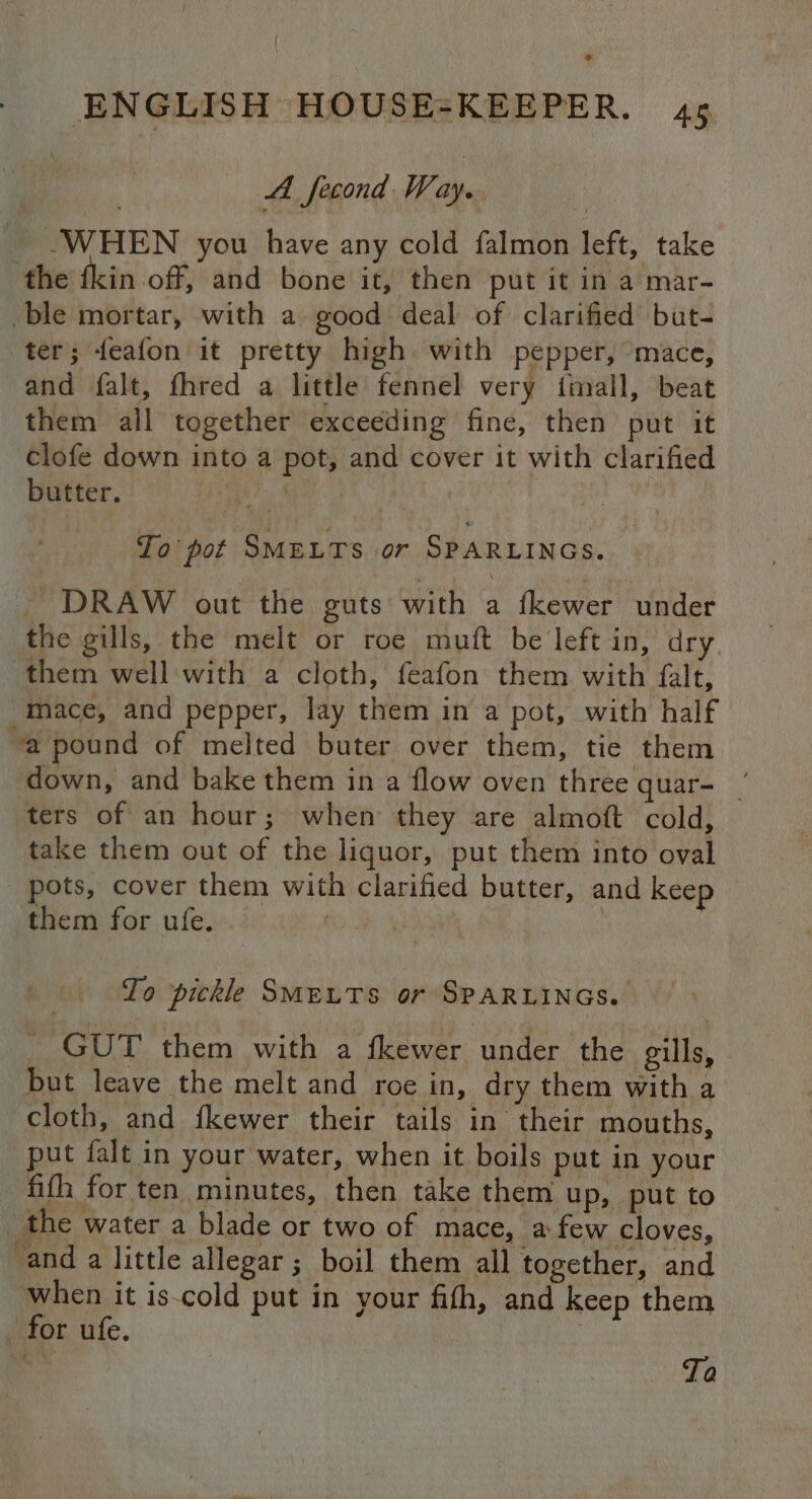 A fecond Way. WHEN you have any cold falmon left, take the {kin off, and bone it, then put it in a mar- ble mortar, with a good deal of clarified but- ter; feafon it pretty high with pepper, mace, and falt, fhred a little fennel very ftinall, beat them all together exceeding fine, then put it Clofe down into a pot, and cover it with clarified butter. ia Ae j To pot SMELTS or SPARLINGS. DRAW out the guts with a fkewer under the gills, the melt or roe muft be left in, dry them well with a cloth, feafon them with falt, mace, and pepper, lay them in a pot, with half “a pound of melted buter over them, tie them down, and bake them in a flow oven three quar- ‘ ters of an hour; when they are almoft cold, take them out of the liquor, put them into oval _ pots, cover them with clarified butter, and keep them for ufe. . | To pickle SMELTS or SPARLINGS. GUT them with a fkewer under the gills, but leave the melt and roe in, dry them with a cloth, and fkewer their tails in their mouths, put falt in your water, when it boils put in your fifh for ten minutes, then take them up, put to the water a blade or two of mace, a few cloves, and a little allegar ; boil them all together, and when it is-cold put in. your fifh, and keep them for ufe.