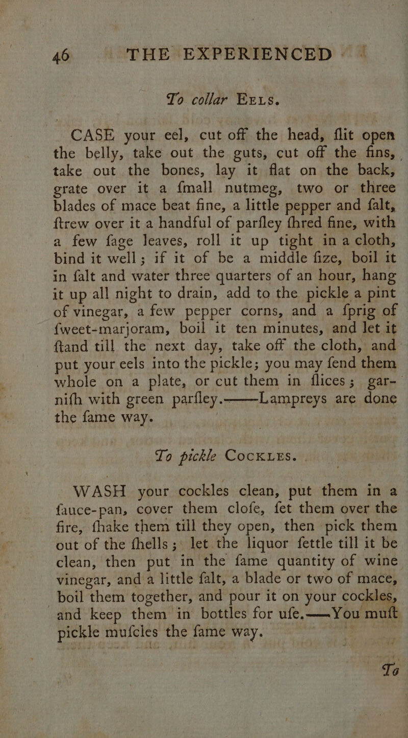 To collar Exrws. CASE your eel, cut off the head, flit open the belly, take out the guts, cut off the fins, . take out the bones, lay it flat on the back, grate over it a {mall nutmeg, two or three blades of mace beat fine, a little pepper and falt, ftrew over it a handful of parfley fhred fine, with a few fage leaves, roll it up tight ina cloth, bind it well; if it of be a middle fize, boil it in falt and water three quarters of an hour, hang it up all night to drain, add to the pickle a pint of vinegar, a few pepper corns, and a {prig of {weet-marjoram, boil it ten minutes, and let it ftand till the next day, take off the cloth, and put your eels into the pickle; you may fend them whole on a plate, or cut them in flices; gar-— nifh with green parfley.——-Lampreys are done the fame way. To pickle COCKLES. . WASH your cockles clean, put them in a fauce-pan, cover them clofe, fet them over the fire, fhake them till they open, then pick them out of the fhells; let the liquor fettle till it be clean, then put in the fame quantity of wine vinegar, and a little falt, a blade or two of mace, boil them together, and pour it on your ogee and keep them in bottles for ufe.——You muft pickle mufcles the fame way. 3 rg