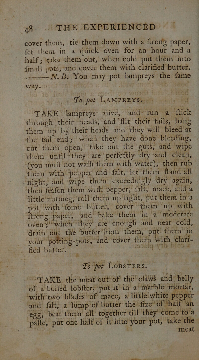 cover them, tie them down with a ftrong paper, fet them in a quick oven for an hour and a half ; ‘take them out, when cold put them into {mall pots, ‘and cover them with clarified butter. N.B, You may pot lampreys the fame way. : ‘ - goo ha At, ah - - gig pot LAMPREY Bape hrigh oat TAKE lampreys alive, and run a ftick through their ‘heads, ‘and ‘flit their tails, hang them up by their heads and they will bleed at the tail end; when they have done bleeding, ‘cut them open, take out the ‘guts; and wipe them until “they are perfe@ly dry «and clean, ‘(you muft not wafh them with water), then rub them with pepper and. falt, let them ftand all ‘night, and ‘wipe them exceedingly dry again, ‘then feafon them with pepper, falt, mact, and a little nutmeg, roll them up tight, put them ina pot, ‘with ‘fome butter, cover them ‘up with {trong paper, and bake them ‘ina ‘moderate ‘oven g“Wwheh ‘they are enough and near cold, drain ( the ‘butter’from them, put: them’ in _ ‘your pofting-pots, “and cover them with ‘clari- . fied butter. : vi PODER ES ie Fo pot Lowsters. -OPAKE, the meat out’ of the’claws and’ belly of a boiled lobfter, put it’ in a’ marble ‘mortar, ‘with’two bladés ‘of mace, a little white peppe ‘and falt, a lump of butter the “fize? of half ‘at egg, beat them all together till they come to’a ‘pafte, put one half of it into your pot, take the rit oa meat