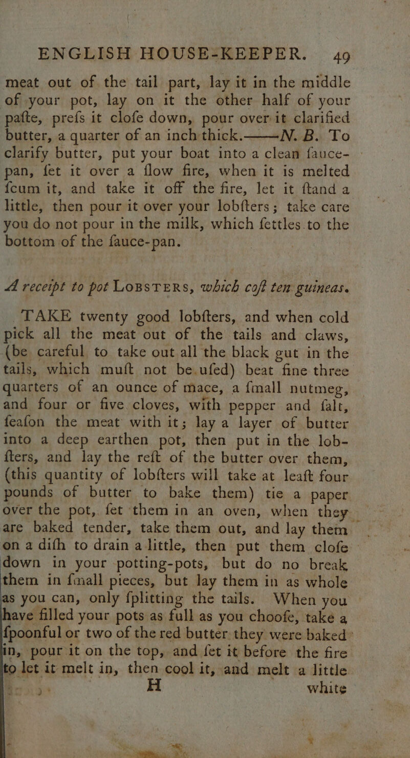 meat out of the tail part, lay it in the middle of your pot, lay on it the other half of your pafte, prefs it clofe down, pour over it clarified butter, a quarter of an inch thick.——N. B. To clarify butter, put your boat into a clean fauce- | pan, fet it over a flow fire, when it is melted {cum it, and take it off the fire, let it ftand a little, then pour it over your lobfters; take care you do not pour in the milk, which fettles.to the bottom of the fauce-pan. A receipt to pot Lopsters, which coft ten guineas. TAKE twenty good lobfters, and when cold pick all the meat out of the tails and claws, (be careful to take out all the black gut in the tails, which muft not be.ufed) beat fine three quarters of an ounce of mace, a {mall nutmeg, and four or five cloves, with pepper and {falt, feafon the meat with it; lay a layer of butter into a deep earthen pot, then put in the lob- {ters, and lay the reft of the butter over them, (this quantity of lobfters will take at leaft four pounds of butter to bake them) tie a paper are baked tender, take them out, and lay them ; down in your potting-pots, but do no break them in {mall pieces, but lay them in as whole as you can, only fplitting the tails. When you — ave filled your pots as full as you choofe, take a {poonful or two of the red butter. they were baked’ in, pour it on the top, and fet it before the fire let it melt in, then cool it, and melt a little Bes 55 3 white