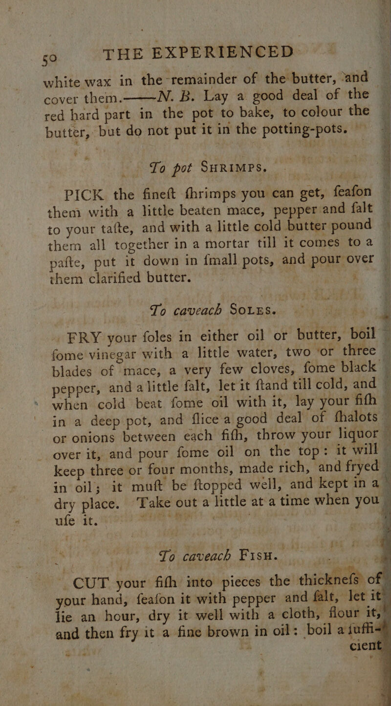 white wax in the remainder of the butter, ‘and mailed them. ~N. B. Lay a good deal of the red hard part in the pot to bake, to colour the To pot SHRIMPS. es aie PICK the fineft thrimps you can get, feafon them with a little beaten mace, pepper and falt to your tafte, and with a little cold butter pound them all together in a mortar till it comes to a pia stag eS them clarified butter.  To caveach SOLES. blades of mace, a very few cloves, fome black pepper, and alittle falt, let it ftand till cold, and — or onions between each fifth, throw your liquor — over it, and pour fome oil on the top: it will — keep three or four months, made rich, and fryed in oil; it muft be ftopped well, and kept in a dry place. ‘Take out a little at a time when you il aif it, 5a ERO ale Es a i a ee a 3 To caveach Fisu. CUT your fith into pieces the thicknel ¢ % your hand, feafon it with pepper and falt, let it” lie an hour, dry it well with a cloth, four it; a and then fry it a fine brown in oil: boil a iufh< { “ti “ cient — c