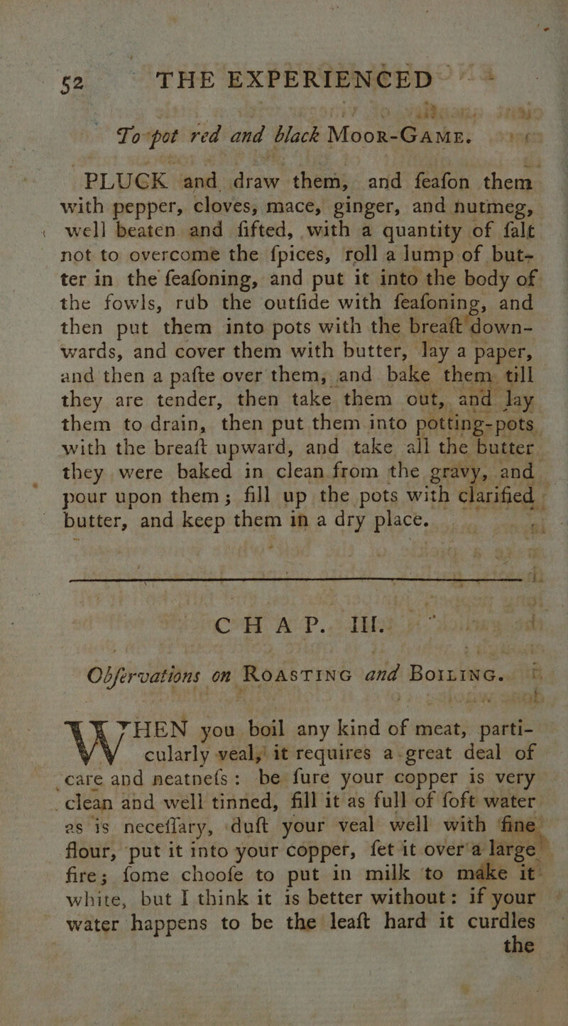 —_ To pot red and black Moor-GamE. > + ¢ PLUGK and draw them, and feafon them with pepper, cloves, mace, ginger, and hutmeg, well beaten and fifted, with a quantity of falt not to overcome the fpices, roll a lump of but- ter in the feafoning, and put it into the body of the fowls, rub the outfide with feafoning, and then put them into pots with the breaft down- wards, and cover them with butter, lay a paper, and then a pafte over them, and bake them. till they are tender, then take them out, and lay them to drain, then put them into potting- pots. with the breaft upward, and take all the butter they were baked in clean from the gravy, and — pour upon them; fill up the pots with clarified - CH WP. Tih Overvations on RoasTIne and repre beg i ’ R YHEN yov boil any kind Bf meat, parti- cularly veal,' it requires a-great deal of as is neceflary, duft your veal well with ‘fine flour, put it into your copper, fet it over'a large fire; fome choofe to put in milk ‘to make it: white, but I think it is better without: if your water happens to be the leaft hard it eae the