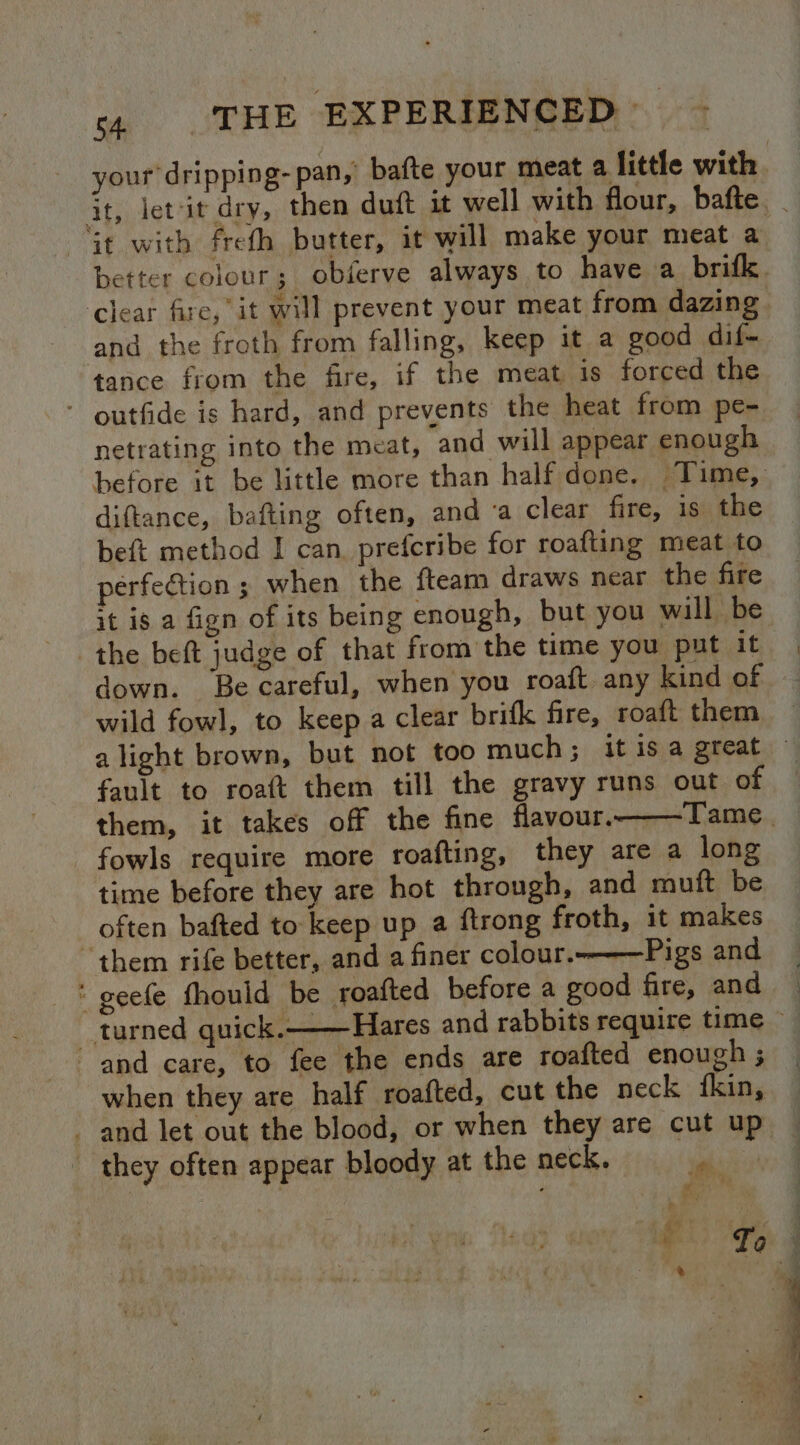 clear fire, it will prevent your meat from dazing and the froth from falling, keep it a good dif- tance from the fire, if the meat, 1s forced the ‘ outfide is hard, and prevents the heat from pe- netrating into the meat, and will appear enough diftance, bafting often, and ‘a clear fire, is the beft method I can. prefcribe for roafting meat to perfection ; when the fteam draws near the fire it is a fign of its being enough, but you will be the beft judge of that from the time you put it down. Be careful, when you roaft any kind of wild fowl, to keep a clear brifk fire, roaft them fault to roaft them till the gravy runs out of fowls require more roafting, they are a long time before they are hot through, and muft be often bafted to keep up a ftrong froth, it makes “them rife better, and a finer colour.-—Pigs and * geefe fhould be roafted before a good fire, and and care, to fee the ends are roafted enough ; when they are half roafted, cut the neck fkin, and let out the blood, or when they are cut up they often appear bloody at the neck. sak ae ‘ ee