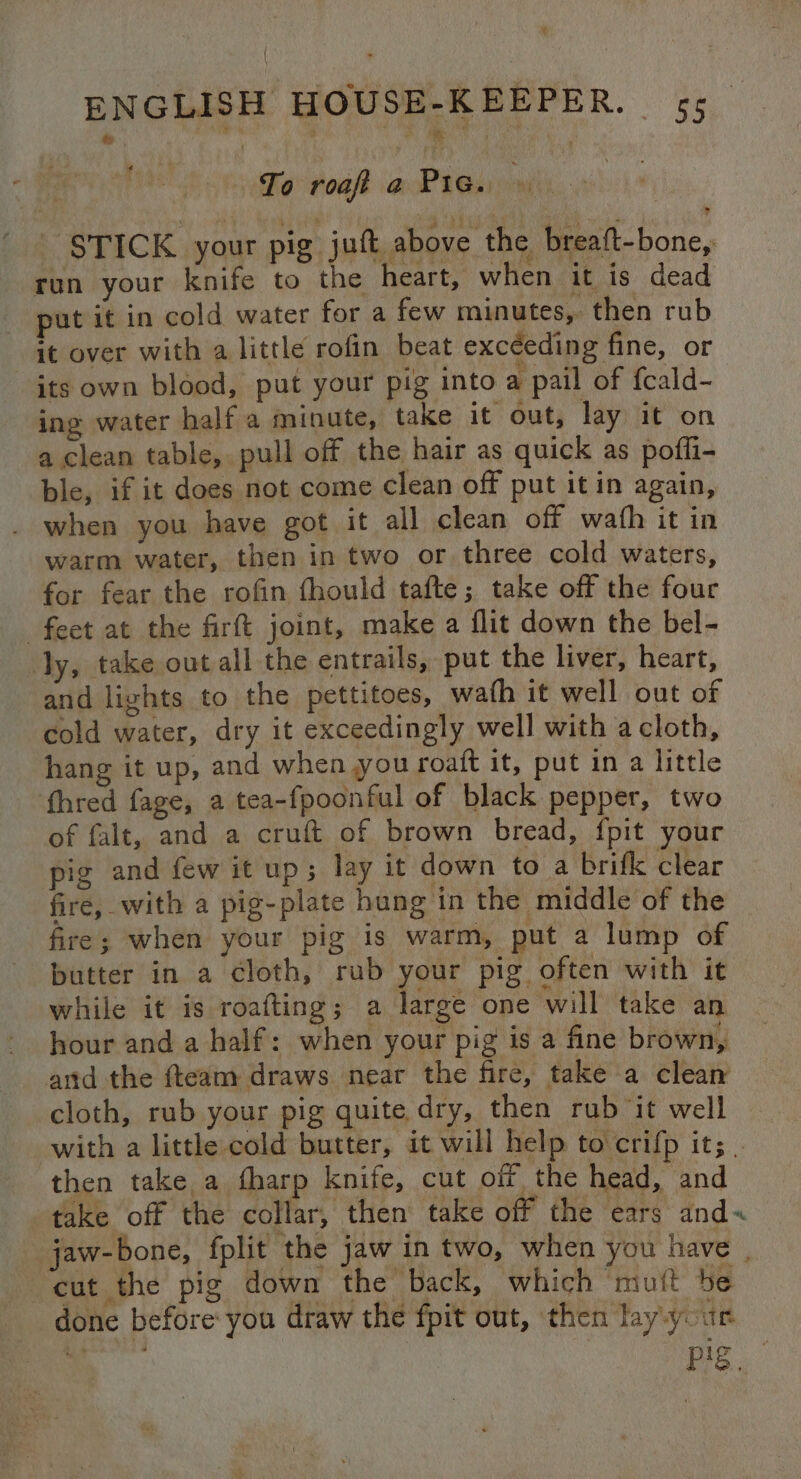 | To roaft @:cP teh oom STICK your pig jut above the breaft-bone, run your knife to the heart, when it is dead put it in cold water for a few minutes, then rub it over with a little rofin beat exceeding fine, or its own blood, put your pig into a pail of {cald- ing water half a minute, take it out, lay it on a clean table, pull off the hair as quick as poffi- ble, if it does not come clean off put it in again, . when you have got it all clean off wath it in warm water, then in two or three cold waters, for fear the rofin fhould tafte; take off the four feet at the firft joint, make a flit down the bel- ly, take out all the entrails, put the liver, heart, and lights to the pettitoes, wath it well out of cold water, dry it exceedingly well with a cloth, hang it up, and when you roait it, put in a little fhred fage, a tea-fpoonful of black pepper, two of falt, and a cruft of brown bread, {pit your pig and few it up; lay it down to a brifk clear fire, with a pig-plate hung in the middle of the fire; when your pig is warm, put a lump of butter in a cloth, rub rei pig often with it while it is roafting; a large one will take an hour and a half: when your pig is a fine brown, arid the {team draws near the fire, take a clean cloth, rub your pig quite dry, then rub it well with a little cold butter, it will help to crifp it; | then take a tharp knife, cut off the head, and take off the collar, then take off the ears and« jaw-bone, fplit the jaw in two, when you have | cut the pig down the back, which muft be done before: you draw the fpit out, then lay your Roe . Pe.