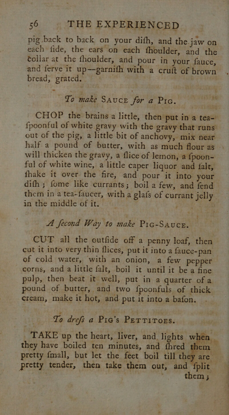 pig back to back on your difh, and the jaw on each fide, the ears on each fhoulder, and the collar at the fhoulder, and pour in your fauce, and ferve it up—garnifh with a cruft of brown bread, grated. _ To make Sauce for a Pre. ‘ CHOP the brains a little, then put in a tea- fpoontul of white gravy with the gravy that runs out of the pig, a little bit of anchovy, mix near half a pound of butter, with as much flour as will thicken the gravy, a flice of lemon, a fpoon- ful of white wine, a little caper liquor and alt, fhake it over the fire, and pour it into your difh ; fome like currants; boil a few, and fend them in a tea-faucer, witha glats of currant jelly in the middle of it. fy? sl 5 fd fecond Way to make Pic-Sauce. ; CUT all the outfide off a penny loaf, then cut it into very thin flices, put it into a fauce-pan of cold water, with an onion, a few pepper corns, and a little falt, boil it until it be a fine pulp, then beat it well, put in a quarter of a pound of butter, and two {poonfuls of thick cream, make it hot, and put it into a bafon. To drefs a Pic’s Perrirogs. _. TAKE up the heart, liver, and. lights wl C1 they have boiled ten minutes, and fhred them pretty {mall, but let the feet boil till they are pretty tender, then take them out, and fplit | be pf them ;