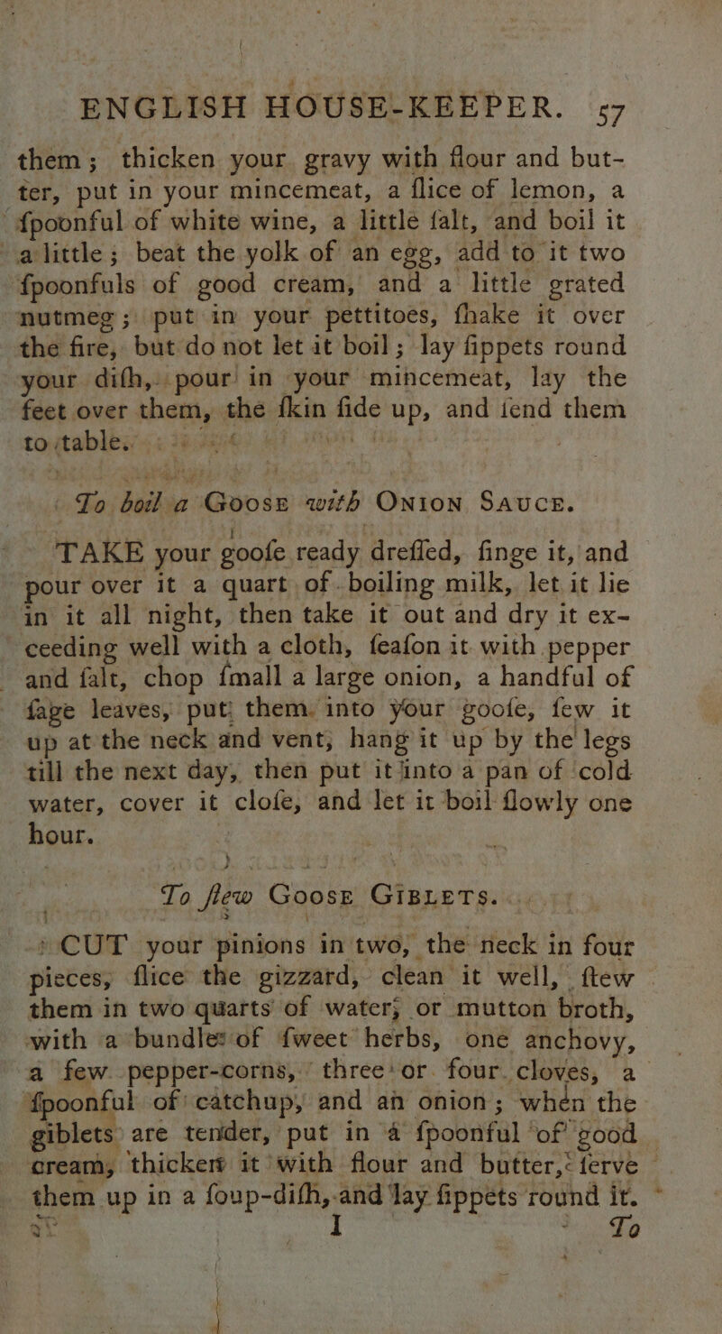 them; thicken your gravy with flour and but- ter, put in your mincemeat, a flice of lemon, a -fpoonful of white wine, a little falt, and boil it alittle; beat the yolk of an egg, add to it two fpoonfuls of good cream, and a little grated nutmeg; put in your pettitoes, fhake it over the fire, but do not let it boil; lay fippets round your difh, pour in your mincemeat, lay the feet over them, the {kin fide up, and tend them totables 4: 190k? RI AheN OS. To boil a Goose with Onion Sauce. TAKE your goofe ready drefled, finge it, and pour over it a quart of . boiling milk, let it lie in it all night, then take it out and dry it ex- ‘ceeding well with a cloth, feafon it with pepper and falt, chop {mall a large onion, a handful of faze leaves, put them. into your goofe, few it up at the neck and vent, hang it up by the legs till the next day, then put it into a pan of ‘cold water, cover it clofe, and let it boil fowly one hour. : To few Goose GiBLETs. . » CUT your pinions in two, the neck in four pieces, flice the gizzard, clean it well, ftew . them in two quarts of water; or mutton broth, with a bundle: of {weet herbs, one anchovy, a few. pepper-corns,’ three: or. four cloves, a ‘fpoonful of: catchup, and an onion ; when the giblets are tender, put in 4 fpoonful ‘of good — cream, thickerd it with flour and butter,: {ferve © them up ina pane ‘lay fippets round ir. yi. ; 7 Q