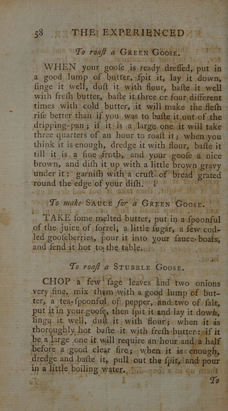 *) ‘ i ml f ; : ‘ely, To reap a tana a Goose. ak. r ‘dis TH MIO’ O87, 3 WHEN your goole | is ready ‘Satie: put in finge it well , dutt it. with flour, bafte .it: well with freth butter, bafte it. three or. four; different three quarters of an hour to roaft it ; when you think it isenough, dredge it with Abeer, bafte it till it is.a fine froth, and. your .goofe a nice brown, and dith it up. with a little brown gtavy ‘round the’ wily, of your ditt. wok gece! BIO a 7 kal 4 | ok fe i) sceoe jusad (TE GAR ft haa Me Tit bet PUT, *, ied Te bide SAUCE Sor a Garey Goose. ay, TAKE fome, crltah butter; put in-a.{poonful of the: juice of , forrel, a little {ugar,. a few: cod- led gooleberries, pour it into your fauce- boats, and fend it hot to, the, tablesois JL 19V09- ata | wort To roaft a@ STUBBLE Goose. CHOP ‘a few’ fage leaves” eee two onions ery fing, mix’ them swith a. good lump ‘of but- tery a tea; fpoonful, of} pepper,.andstwo of; fale, put it in your.goofe, then {pit itrandday it dowd, fingg it well, duft.it, with flour; when Jit as thoroughly. . hot bafte sit with, ichadamacnne'? | be,a large .one it, will require an:hourand)a half before. a good. clear fire; whem it iss enough dredge and .batte it, pellaout the {pity!and: ina little. boiling Wate. iib-quol # oi ou moods w Jyhuaranad S> eee